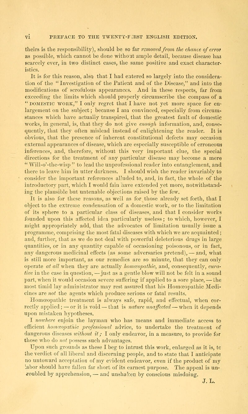 tlieirs is the responsibility), should be so far removed from the chance of errot as possible, which cannot be done witho'it ample detail, because disease haa scarcely ever, in two distinct cases, the same positive and exact character- istics. It is for this reason, also that I had entered so largely into the considera- tion of the  Investigation of the Patient and of the Disease, and into the modifications of scrofulous appearances. And in these respects, far from exceeding the limits which should properly circumscribe the compass of a  DOMESTIC WORK, I Only regret that I have not yet more space for en- largement on the subject; because I axa con\inced, especially from circum- stances which have actually transpired, that the greatest fault of domestic works, in general, is, that they do not give enough information, and, conse- quently, that they often mislead instead of enlightening the reader. It is obvious, that the presence of inherent constitutional defects may occasion external appearances of disease, which are especially susceptible of erroneous inferences, and, therefore, without this very important clue, the special directions for the treatment of any particular disease may become a mere  Will-o'-the-wisp  to lead the unprofessional reader into entanglement, and there to leave him in utter darkness. I should wish the reader invariably to consider the important references alluded to, and, in fact, the whole of the introductory part, which I would fain have extended yet more, notwithstand- ing the plausible but untenable objections raised by the few. It is also for these reasons, as well as for those already set forth, that I object to the extreme condensation of a domestic work, or to the limitation of its sphere to a particular class of diseases, and that I consider works founded upon this affected idea particularly useless; to which, however, I might appropriately add, that the advocates of limitation usually issue a programme, comprising the most fatal diseases with which we are acquainted; and, further, that as we do not deal with powerful deleterious drugs in large quantities, or in any quantity capable of occasioning poisonous, or in fact, any dangerous medicinal effects (as some adversaries pretend), — and, what is still more important, as our remedies are so minute, that they can only operate at all when they are actually homoeopathic, and, consequently, cura- tive in the case in question, —just as a gentle blow will not be felt in a sound part, when it would occasion severe suffering if applied to a sore place, — the most timid lay administrator may rest assured that his Homoeopathic Medi- cines are not the agents which produce serious or fatal results. Homceopathic treatment is always safe, rapid, and effectual, when cor- rectly applied; — or it is void — that is nature unaffected — when it depends upon mistaken hypotheses. I nowhere enjoin the layman who has means and immediate access to efficient homceopathic professional advice, to undertake the treatment of dangerous diseases without it; I only endeavor, in a measure, to provide for those who do not possess such advantages. Upon such grounds as these I beg to intrust this work, enlarged as it is, to the verdict of all liberal and discerning people, and to state that I anticipate no untoward acceptation of my evident endeavor, even if the product of my labor should have fallen far short of its earnest purpose. The appeal is un- troubled by apprehension, — and unshal:en by conscious misdoing. J. L.