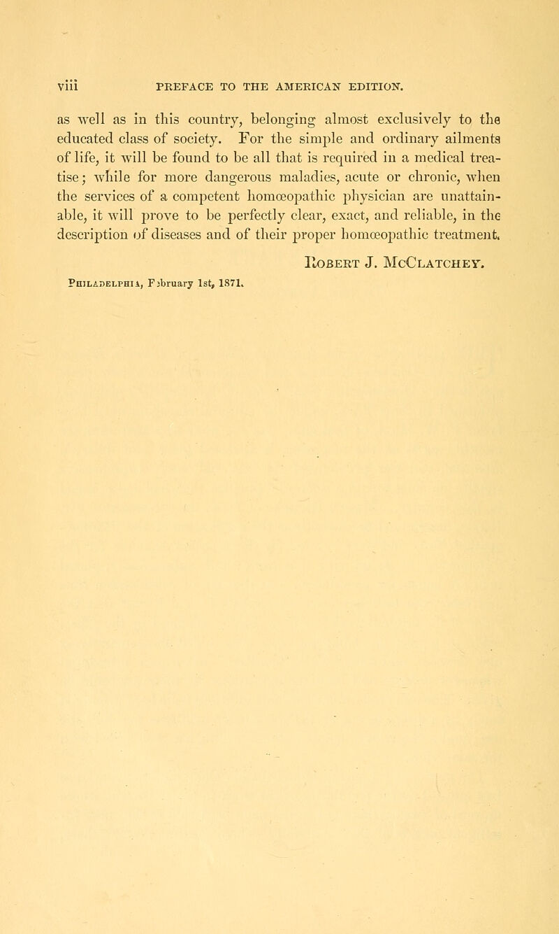 as well as In this countiy, belonging almost exclusively to the educated class of society. For the simple and ordinary ailments of life, it will be found to be all that is required in a medical trea- tise; while for more dangerous maladies, acute or chronic, when the services of a competent homoeopathic physician are unattain- able, it will prove to be perfectly clear, exact, and reliable, in the description of diseases and of their proper homoeopathic treatment. IlOBERT J. McClATCHEV. PniLADELPHii, Fjbruary 1st, 1871.