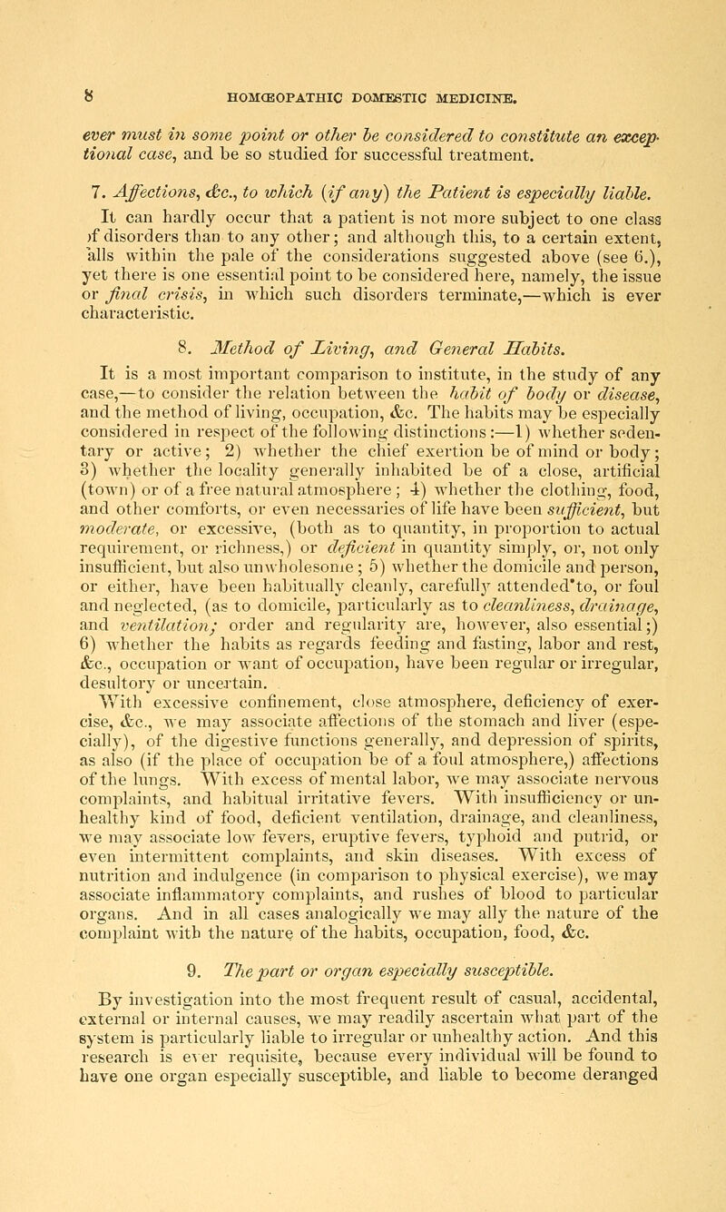 ever must hi some point or othet- he considered to constitute an excep- tional case^ and be so studied for successful treatment. 7. Affections, dtc, to which {if any) the Patient is especially liable. It can hardly occur that a patient is not more subject to one class )f disorders than to any other; and although this, to a certain extent, alls within the pale of the considerations suggested above (see 6,), yet there is one essential point to be considered here, namely, the issue or final crisis, m which such disorders terminate,—which is ever characteristic. 8. Method of Living, and General Habits. It is a most important comparison to institute, in the study of any case,—to consider the relation between the habit of body or disease, and the method of living, occupation, <fec. The habits may be especially considered in respect of the following distinctions :—1) whether seden- tary or active; 2) whether the chief exertion be of mind or body; 8) whether the locality generally inhabited be of a close, artificial (town) or of a free natural atmosphere ; 4) whether the clothing, food, and other comforts, or even necessaries of life have been sufficient, but moderate, or excessive, (both as to quantity, in proportion to actual requirement, or richness,) or deficient in quantity simply, or, not only insufficient, but also unwholesome ; 5) whether the domicile and person, or either, have been habitually cleanlj^, carefully attended'to, or foul and neglected, (as to domicile, jDarticularly as to cleanliness, drainage, and ventilationj order and regularity are, however, also essential;) 6) whether the habits as regards feeding and fasting, labor and rest, &c., occupation or want of occupation, have been regular or irregular, desultory or uncertain. V/ith excessive confinement, close atmosphere, deficiency of exer- cise, <fec., we may associate afltections of the stomach and liver (espe- cially), of the digestive functions generally, and depression of spirits, as also (if the place of occupation be of a foul atmosphere,) affections of the lungs. With excess of mental labor, we may associate nervous complaints, and habitual irritative fevers. With insufficiency or un- healthy kind of food, deficient ventilation, drainage, and cleanliness, we may associate low fevers, eruptive fevers, typhoid and putrid, or even intermittent complaints, and skin diseases. With excess of nutrition and indulgence (in comparison to physical exercise), we may associate inflammatory complaints, and rushes of blood to particular organs. And in all cases analogically we may ally the nature of the complaint with the nature of the habits, occupation, food, &c. 9. The part or organ especially susceptible. By investigation into the most frequent result of casual, accidental, external or internal causes, we may readily ascertain what part of the system is particularly liable to irregular or unhealthy action. And this research is e^ er requisite, because every individual will be found to have one organ especially susceptible, and liable to become deranged