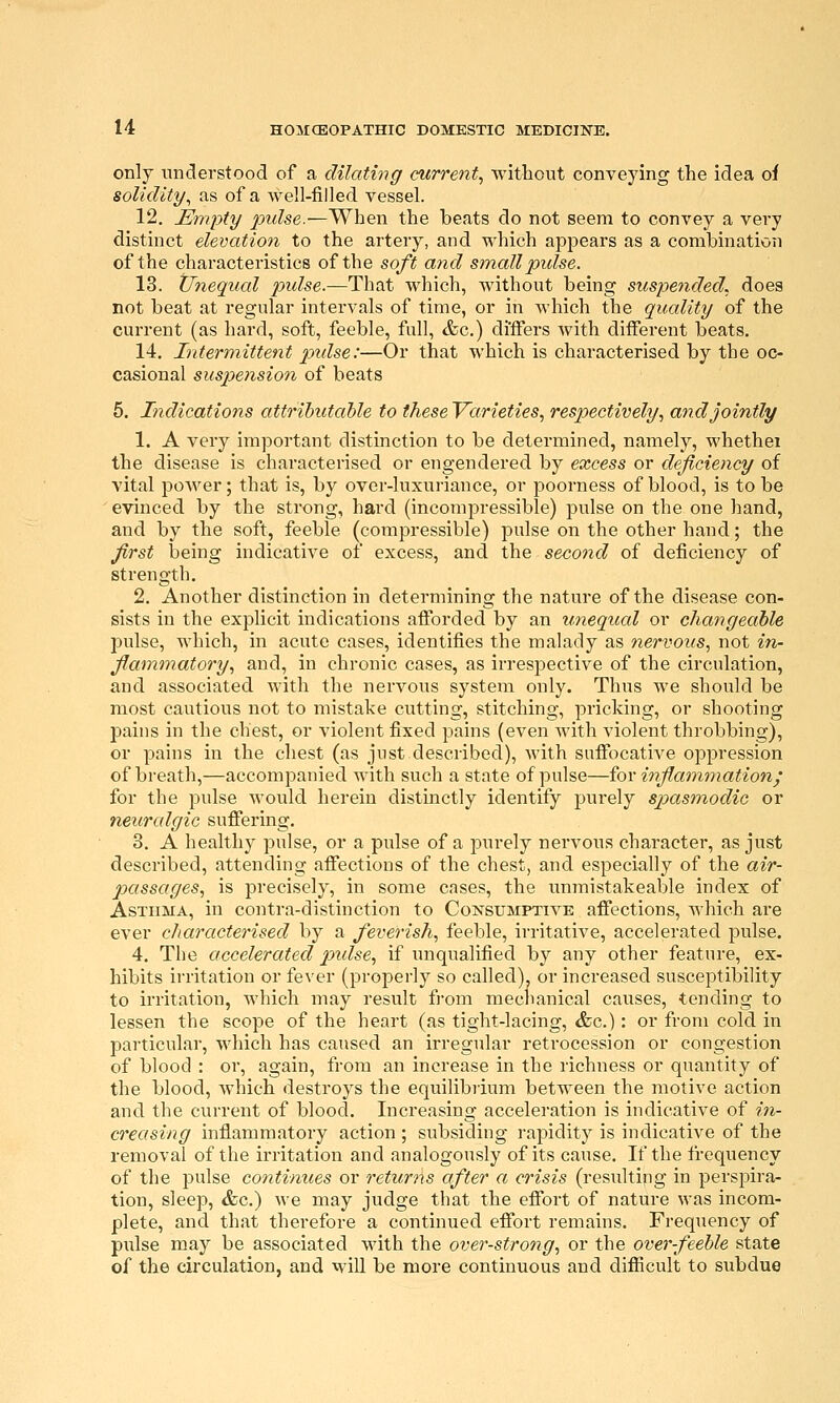 only understood of a dilating current, without conveying the idea of solidity, as of a well-filled vessel. 12. Empty pulse.—When the beats do not seem to convey a very distinct elevation to the artery, and which appears as a combination of the characteristics of the soft and small pidse. 13. Unequal pulse.—Th^t which, without being suspended, does not beat at regular intervals of time, or in which the quality of the current (as hard, soft, feeble, full, &c.) differs with different beats. 14. Intermittent pxdse:—Or that which is characterised by the oc- casional suspension of beats 5. Indications attributable to these Varieties, respectively, and jointly 1. A very important distinction to be determined, namely, whethei the disease is characterised or engendered by excess or deficiency of vital power; that is, by over-luxuriance, or poorness of blood, is to be evinced by the strong, hard (incompressible) pulse on the one hand, and by the soft, feeble (compi-essible) pulse on the other hand; the first laeing indicative of excess, and the second of deficiency of strength. 2. Another distinction in determining the nature of the disease con- sists in the explicit indications afforded by an unequal or changeable pulse, which, in acute cases, identifies the malady as nervous, not in- flammatory, and, in chronic cases, as irrespective of the circulation, and associated with the nervous system only. Thus we should be most cautious not to mistake cutting, stitching, pricking, or shooting pains in the chest, or violent fixed pains (even with violent throbbing), or pains in the chest (as just described), with suffocative oppression of breath,—accompanied with such a state of pulse—for inflammation; for the pulse would herein distinctly identify purely spasmodic or neuralgic sufiering. 3. A healthy pulse, or a pulse of a purely nervous character, as just described, attending afi'ections of the chest, and especially of the air- passages, is precisely, in some cases, the unmistakeable index of Asthma, in contra-distinction to Consumptive affections, which are ever characterised by a feverish, feeble, irritative, accelerated pulse. 4. The accelerated pidse, if unqualified by any other feature, ex- hibits irritation or fever (properly so called), or increased susceptibility to irritation, which may result from mecnanical causes, tending to lessen the scope of the heart (as tight-lacing, &c.): or from cold in particular, which has caused an irregular retrocession or congestion of blood : or, again, from an increase in the richness or quantity of the blood, which destroys the equilibiium between the motive action and the current of blood. Increasing acceleration is indicative of in- creasing inflammatory action ; subsiding rapidity is indicative of the removal of the irritation and analogously of its cause. If the frequency of the pulse coiitinues or returns after a crisis (resulting in perspira- tion, sleep, &c.) we may judge that the effort of nature was incom- plete, and that therefore a continued effort remains. Frequency of pulse may be associated with the over-strong, or the over-feeble state of the circulation, and will be more continuous and difiicult to subdue