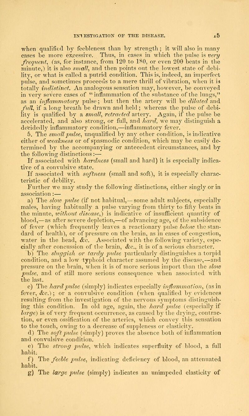 when qualified by feebleness than by strength; it will also in many cases be more excessive. Thus, in cases in which the pulse is very frequent, (as, for instance, from 120 to ISO, or even 200 beats in the minute,) it is also small., and then points out the lowest state of debi- lity, or what is called a putrid condition. This is, indeed, an imperfect pulse, and sometimes proceeds to a mere thrill of vibration, when it ia totally indistinct. An analogous sensation may, however, be conveyed in very severe cases of inflammation of the substance of the lungs, as an inflammatory pulse; but then the artery Avill be dilated and full, if a long breath be drawn and held; Avhereas the pulse of debi- lity is qualified by a small, retracted artery. Again, if the pulse be accelerated, and also strong, or full, and hard, we may distinguish a de'cidedly inflammatory condition,—inflammatory fever. 5. The small pulse, unqualified by any other condition, is indicative either ofweahnsss or of spasmodic condition, which may be easily de- termined by the accompanying or antecedent circumstances, and by the following distinctions :— If associated with hardness (small and hard) it is especially indica- tive of a convulsive state. If associated with softness (small and soft), it is especially charac- teristic of debility. Further we may study the following distinctions, either singly or in association:— a) The slow pidse (if not habitual,— some adult subjects, especially males, having habitually a pulse varying from thirty to fifty beats in the minute, xoithout disease,) is indicative of insufiicient quantity of blood,—as after severe depletion,—of advancing age, of the subsidence of fever (which frequently leaves a reactionary pulse below the stan- dard of health), or of pressure on the brain, as in cases of congestion, water in the head, &c. Associated with the following variety, espe- cially after concussion of the brain, &c., it is of a serious character. b) The sluggish or tardy pidse particularly distinguishes a torpid condition, and a low typhoid character assumed by the disease,—and pressure on the brain, when it is of more serious import tlian the sloio pidse, and of still more serious consequence when associated Avith the last. c) The hard pidse (simply) indicates especially inflammation, (as in fever, &c.); or a convulsive condition (when qualified by evidences resulting from the investigation of the nervous symptoms distinguish- ing this condition. In old age, again, the hard p)ulse (especially if large,) is of very frequent occurrence, as caused by the drying, contrac- tion, or even ossification of the arteries, Avhich convey this sensation to the touch, owing to a decrease of suppleness or elasticity. d) The softpmlse (simply) proves the absence both of inflammation and convulsive condition. e) The strong pidse, which indicates superfluity of blood, a full habit. f) The feeble pmlse, indicating deficiency of blood, an attenuated habit. g) The large pidse (simply) indicates an unimpeded elasticity of