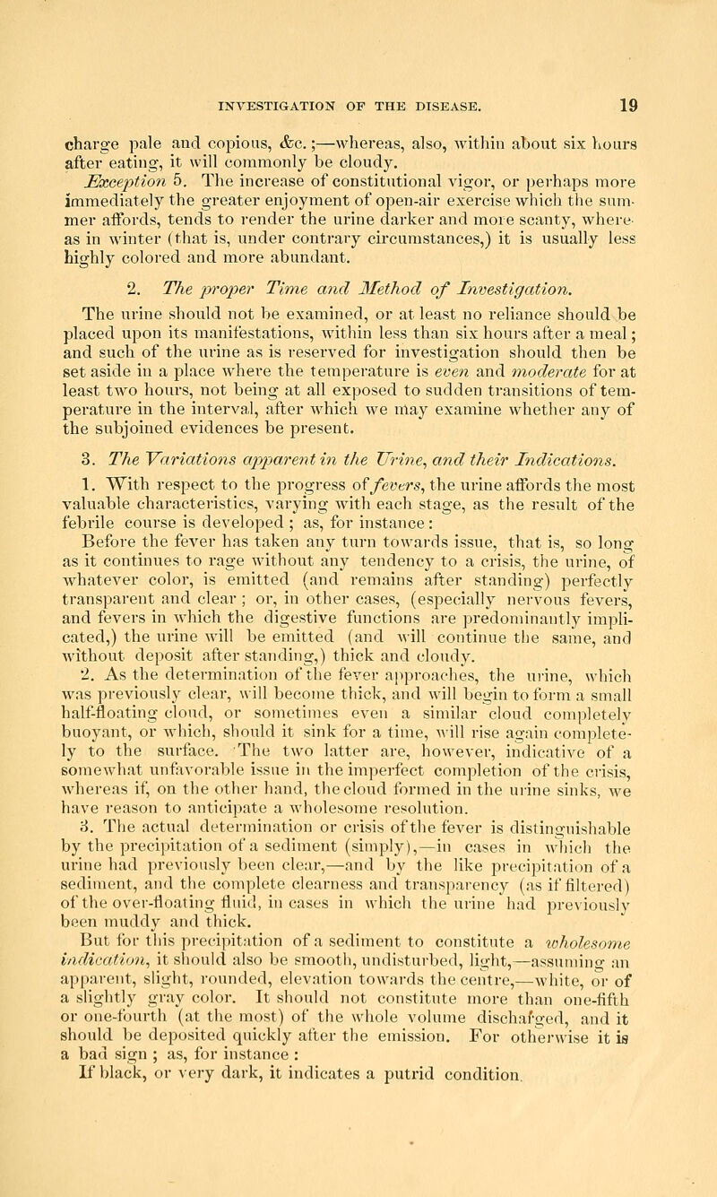 charge pale and copious, &e.;—whereas, also, within ahout six hours after eating, it will commonly be cloudy. Exception 5. The increase of constitutional vigor, or perhaps more immediately the greater enjoyment of open-air exercise which the sum- mer aifords, tends to render the urine darker and more scanty, where- as in winter (that is, under contrary circumstances,) it is usually less highly colored and more abundant. 2. The proper Time and Method of Investigation. The urine should not be examined, or at least no reliance should be placed upon its manifestations, within less than six hours after a meal; and such of the urine as is reserved for investigation should then be set aside in a place where the temperature is even and moderate for at least two hours, not being at all exposed to sudden transitions of tem- perature in the interval, after which we may examine whether any of the subjoined evidences be present. 3. The 'Variations apparent in the Urine, and their Indications. 1. With respect to the progress o^fevtrs, the urine affords the most valuable characteristics, varying with each stage, as the result of the febrile course is developed ; as, for instance : Before the fever has taken any turn towai'ds issue, that is, so long as it continues to rage without any tendency to a crisis, the urine, of whatever color, is emitted (and remains after standing) perfectly transparent and clear ; or, in other cases, (especially nervous fevers, and fevers in which the digestive functions are j^redominantly impli- cated,) the urine will be emitted (and will continue tlie same, and without deposit after standing,) thick and cloudy. 2. As the determination of the fever approaches, the urine, which was previously clear, will become thick, and will begin to form a small half-floating cloud, or sometimes even a similar cloud completely buoyant, or Avhich, should it sink for a time, will rise again complete- ly to the surface. The two latter are, however, indicative of a somewhat unfworable issue in the imperfect completion of the crisis, whereas if, on the other hand, the cloud formed in the urine sinks, we have reason to anticipate a wholesome resolution. 8. The actual determination or crisis of the fever is distinguishable by the precipitation of a sediment (simply),—in cases in M-liich the urine had previously been clear,—and by the like precipitation of a sediment, and the complete clearness and transparency (as if filtered) of the over-floating fluid, in cases in which the urine had previously been muddy and thick. But for tins precipitation of a sediment to constitute a loholesome indication, it should also be smooth, undisturbed, light,—assumino- an apparent, slight, rounded, elevation towards the centre,—white, or of a slightly gray color. It should not constitute more than one-fifth or one-fourth (at the most) of the whole volume dischaf-ged, and it should be deposited quickly after the emission. For othej-wise it is a bad sign ; as, for instance : K black, or very dark, it indicates a putrid condition.