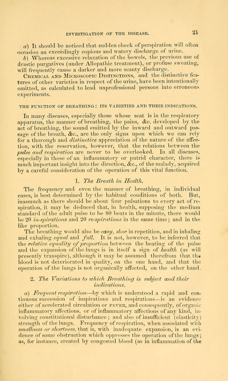 a) It should be noticed that sadden check of perspiration will often occasion an exceedingly copious and watery discharge of urine. b) Whereas excessive relaxation of the bowels, the previous use of drastic purgatives (under Allopathic treatment), or profuse sweating, will frequently cause a darker and more scanty discharge. _ Chemical and Miceoscopic Distinctions, and the distinctive fea- tures of other varieties in respect of the urine, have been intentionally omitted, as calculated to lead unprofessional persons into erroneous experiments. THE function OF BREATHING : ITS VARIETIES AND THEIR INDICATIONS. In many diseases, especially those whose seat is in the respiratory apparatus, the manner of breathing, the pains, &c. developed by the act of breathing, the sound emitted by the inward and outward pas- sage of the breath, &c., are the only signs upon which we can rely for a thorough and distinctwe appreciation of the nature of the affec- tion, with the reservation, however, that the relations between the pulse and resjyiratioJi are never to be overlooked. In all diseases, especially in those of an inflammatory or putrid character, there is much important insight into the direction, &c., of the malady, acquired by a careful consideration of the operation of this vital function. 1. The Breath in Health. The frequency and even the manner of breathing, in individual cases, is best determined by the habitual conditions of both. But, inasmuch as there should be about four pulsations to every act of re- spiration, it may be deduced that, in health, supposing the medium standard of the adult pulse to be 80 beats in the minute, there would be 20 vn-sjyirations and 20 respirations in the same time; and in the like proportion. The breathing would also be easy, sloic in repetition, and in inhaling and exhaling equal and full. It is not, however, to be inferred that the relative equality of xyoportion between the beating of the pulse and the expansion of the lungs is in itself a sign of health (as will presently transpire), although it may be assumed therefrom that th« blood is not deteriorated in quality, on the one hand, and that the operation of the lungs is not organically affected, on the other hand. 2. The Variations to which Breathing is subject and their indications. a) Frequent respiration—by which is understood a rapid and con- tinuous succession of inspirations and respirations—is an evidence either of accelerated circulation or pkver, and consequently, of organic inflammatory affections, or of inflammatory affections of any kind, in- volving constitutional disturbance ; and also of insufiicient (elasticitj^) strength of the lungs. Frequency of respiration, when associated with smallness or shortness, that is, Avith inadequate expansion, is an evi- dence of some obstruction which oppresses the operation of the lungs; as, for instance, created by congested blood (as in inflammation of the