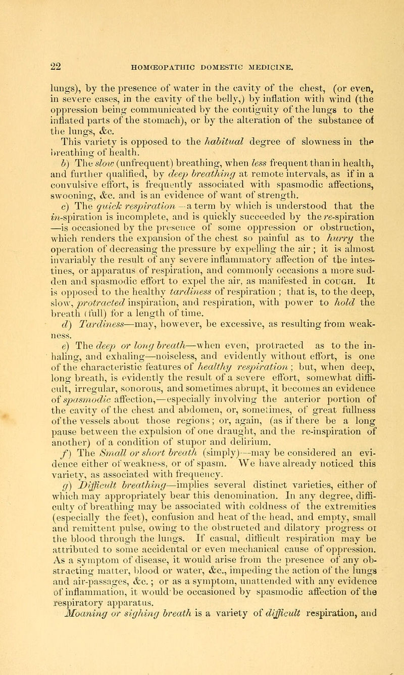 luDgs), by the presence of water in the cavity of the chest, (or even, in severe cases, in the cavity of the belly,) by inflation with Avind (the oppression being communicated by the contiguity of the lungs to the inflated parts of the stomach), or by the alteration of the substance of the lungs, &g. This variety is opposed to the habitual degree of slowness in thf Wreathing of health. b) The sloic (unfrequent) breathing, w^hen less frequent than in health, and further qualified, by deep breathing at remote intervals, as if in a convulsive effort, is frequently associated with spasmodic affections, swooning, &c. and is an evidence of Avant of strength. c) The quick respiration —a term by which is understood that the m-spiration is incomplete, and is quickly succeeded by the re-spiration —is occasioned by the presence of some oppression or obstruction, which renders the expansion of the chest so painful as to hurry the operation of decreasing the pressure by expelling the air ; it is almost invariably the result of any severe inflammatory affection of the intes- tines, or apparatus of respiration, and commonly occasions a more sud- den and spasmodic effort to expel the air, as manifested in cough. It is opposed to the healthy tardiness of respiration ; that is, to the deep, slow, protracted inspiration, and respiration, Avith power to hold the breath (full) for a length of time. d) Tardiness—may, however, be excessive, as resulting li-om weak- ness. e) The deep or lortg breath—Avhen even, protracted as to the in- haling, and exhaling—noiseless, and evidently Avithout effort, is one of the characteristic features of Aea/^Ay respiration; but, Avhen deep, long breath, is evidently the result of a severe effort, somewhat diffi- cult, irregular, sonorous, and sometimes abrupt, it becomes an evidence oi spasmodic affection,—especially involving the anterior portion of the cavity of the chest and abdomen, or, sometimes, of great fullness of the vessels about those regions; or, again, (as if there be a long pause between the expulsion of one draught, and the re-inspiration of another) of a condition of stupor and delirium. f) The Small or short breath (simply)—may be considered an evi- dence either of AA^eakness, or of spasm. We have already noticed this variety, as associated with frequency. g) Difficxdt breathing—implies several distinct varieties, either of which may appropriately bear this denomination. In any degree, diffi- culty of breathing may be associated Avith coldness of the extremities (especially the feet), confusion and heat of the head, and empty, small and remittent pulse, owing to the obstructed and dilatory progress oi the blood through the lungs. If casual, difficult respiration may be attributed to some accidental or even mechanical cause of oppi'ession. As a symptom of disease, it would arise from the presence of any ob- structing matter, blood or Avater, &c., impeding the action of the lungs and air-passages, &c.; or as a symptom, unattended with any CAndence of inflammation, it Avouldbe occasioned by spasmodic affection of the respiratory apparatus. Moaning or sighing breath is a variety of difficult respiration, and