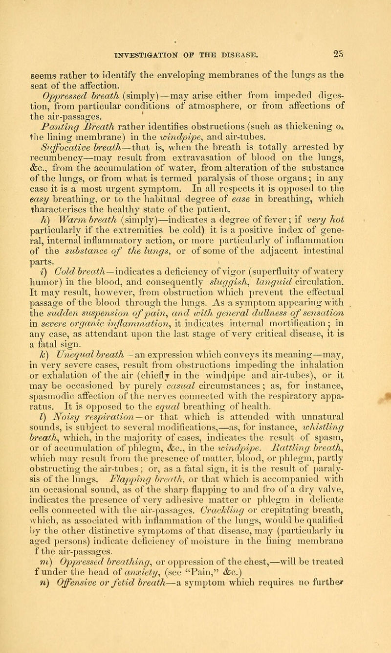 seems rather to identify the enveloping membranes of the lungs as the seat of the affection. Oppressed breath (simply)—may arise either from impeded diges- tion, from particular conditions of atmosphere, or from affections of the air-passages. Panting Breath rather identifies obstructions (such as thickening o* the lining membrane) in the windpipe^ and air-tubes. Suffocative breath—thixt is, when the breath is totally arrested by recumbency—may result from extravasation of blood on the lungs, &c., from the accumulation of water, from alteration of the substanca of the lungs, or from what is termed paralysis of those organs; in any case it is a most urgent symptom. In all respects it is opposed to the easy breathing, or to the liabitual degree of ease in breathing, which iharacterises the healthy state of the patient. h) Warm breath (simply)—indicates a degree of fever; if very hoi particularly if the extremities be cold) it is a positive index of gene- ral, internal inflammatory action, or more particularly of inflammation of the substance of the lungs, or of some of the adjacent intestinal parts. i) Cold Jrea^/i—indicates a deficiency of vigor (superfluity of watery humor) in the blood, and consequently sluggish, Icmgicid circulation. It may result, however, from obstruction which prevent the effectual passage of the blood through the lungs. As a symptom appearing with the sudden suspension of pain, and with general dullness of se7isation in severe organic inflammation, it indicates internal mortification ; in any case, as attendant upon the last stage of very critical disease, it is a fatal sign. k) Uneqxial breath - an expression which conveys its meaning—may, in very severe cases, result from obstructions impeding the inhalation or exhalation of the air (chiefly in the windpipe and air-tubes), or it may be occasioned by purely casual circumstances; as, for instance, spasmodic affection of the nerves connected with the respiratory appa- ratus. It is opposed to the equal breathing of health. I) Noisy respiration — or that which is attended with unnatural sounds, is subject to several modifications,—as, for instance, whistling breath, which, in the majority of cases, indicates the result of spasm, or of accumulation of phlegm, &c., in the windpipe. Mattling breath, which may result from the presence of matter, blood, or phlegm, partly obstructing the air-tubes ; or, as a fatal sign, it is the result of paraly- sis of the lungs. Flapping breath., or that which is accompanied with an occasional sound, as of the sharp flapping to and fro of a dry valve, indicates the presence of very adhesive matter or phlegm in delicate cells connected with the air-passages. Grachling or crepitating breath, which, as associated with inflammation of the lungs, would be qualified by the other distinctive symptoms of that disease, may (particularly in aged persons) indicate deficiency of moisture in the lining membrane f the air-passages. ni) Oppressed breathing, or oppression of the chest,—will be treated f under the head oi anxiety, (see Pain, &c.) n) Offensive or fetid breath—a symptom which requires no further