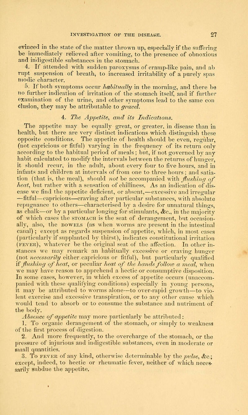 evinced in the state of tlie matter thrown up, especially if the suffering be immediately relieved after vomiting, to the presence of obnoxious and indigestible substances in the stomach. 4. If attended with sudden paroxysms of cramp-like pain, and ab rupt suspension of breath, to increased irritability of a purely spas n iodic character. 5. If both symptoms occur habitually in the morning, and there be no further indication of irritation of the stomach itself, and if further examination of the urine, and other symptoms lead to the same con elusion, they may be attributable to gravel. 4. The Appetite^ and its Indications. The appetite may be equally great, or greater, in disease than in health, but there are very distinct indications which distinguish these opposite conditions. The appetite of health should be even, regular, (not capricious or fitful) varying in the frequency of its return only according to the habitual period of meals ; but, if not governed by any habit calculated to modify the intervals between the returns of hunger, it should recur, in the adult, about every four to five hours, and in infants and children at intervals of from one to three hours; and satia- tion (that is, the meal), should not be accompanied with flushing of heat., but rather w^ith a sensation of chilliness. As an indication of dis- ease we find the appetite deficient, or absent,—excessive and irregular —fitful—capricious—craving after particular substances, Avith absolute repugnance to others—characterised by a desire for unnatural things, as chalk—or by a particular longing for stimulants, &c., in the majority of which cases the stomach is the seat of derangement, but occasion- ally, also, the bowels (as when worms are present in the intestinal canal); except as regards suspension of appetite, which, in most cases (particularly if supplanted by thirst), indicates constitutional irritation (fever), whatever be the original seat of the affection. In other in- stances we may remark an habitually excessive or ci'aving hunger (not necessarily either.capricious or fitful), but particularly qualified \i flushing of heat.^ or peculiar heat of the hands folloio a meal., when we may have reason to apprehend a hectic or consumptive disposition. In some cases, however, in which excess of appetite occurs (unaccom- panied with these qualifying conditions) especially in young persons, it may be attributed to worms alone—to over-rapid growth—to vio- lent exercise and excessive transpiration, or to any other cause which Avould tend to absorb or to consume the substance and nutriment of the body. Absence of appetite may more particularly be attributed: 1. To organic derangement of the stomach, or simply to weakness of the first process of digestion. 2. And more frequently, to the overcharge of the stomach, or the pressure of injurious and indigestible substances, even in moderate or small quantities. 3. To FEVER of any kind, otherwise determinable by the pidse., «fec.; except, indeed, to hectic or rheumatic fever, neither of which neces- sarily subdue the appetite.