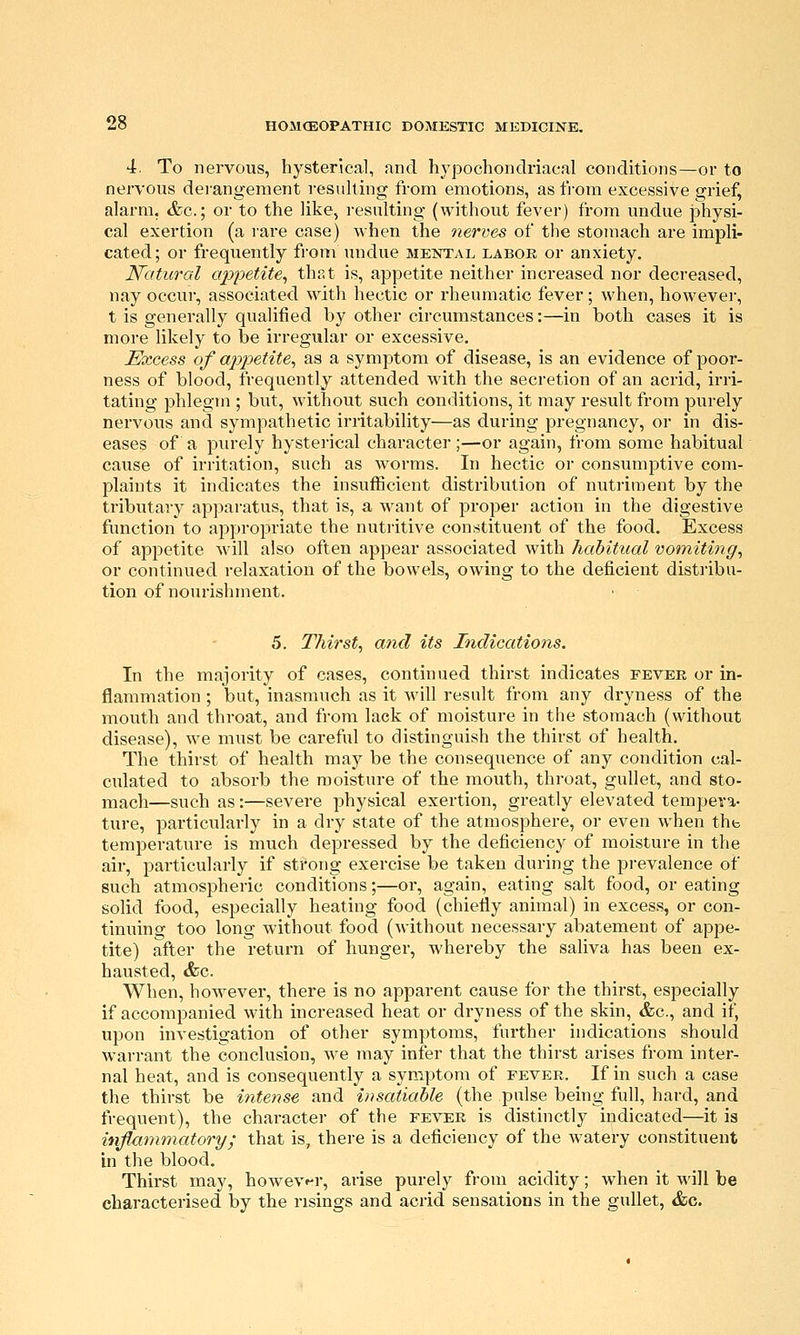 4. To nervous, hysterical, and hypochondriacal conditions—or to nervous derangement resuhing from emotions, as from excessive grief, alarm, &c.; or to the like, i-esulting (without fever) from undue jDhysi- cal exertion (a rare case) when the nerves of the stomach are impli- cated; or frequently from undue mental labor or anxiety. N'atural appetite^ that is, appetite neither increased nor decreased, nay occur, associated with hectic or rheumatic fever; when, however, t is generally qualified by other circumstances:—in both cases it is more likely to be irregular or excessive. Excess of appetite^ as a symptom of disease, is an evidence of poor- ness of blood, frequently attended with the secretion of an acrid, irri- tating phlegm ; but, without such conditions, it may result from purely nervous and sympathetic irritability—as during pregnancy, or in dis- eases of a purely hysterical character;—or again, from some habitual cause of irritation, such as worms. In hectic or consumptive com- plaints it indicates the insufficient distribution of nutriment by the tributary apparatus, that is, a want of proper action in the digestive function to appropriate the nutritive constituent of the food. Excess of appetite will also often appear associated with habitual vomitmg, or continued relaxation of the bowels, owing to the deficient distribu- tion of nourishment. 5. Thirsty and its Indications. In the majority of cases, continued thirst indicates fever or in- flammation ; but, inasmuch as it will result from any dryness of the mouth and throat, and from lack of moisture in the stomach (without disease), we must be careful to distinguish the thirst of health. The thirst of health may be the consequence of any condition cal- culated to absorb the moisture of the mouth, throat, gullet, and sto- mach—such as:—severe physical exertion, greatly elevated tempera- ture, particularly in a dry state of the atmosphere, or even when thb temperature is much depressed by the deficiency of moisture in the air, particularly if strong exercise be taken during the prevalence of such atmospheric conditions;—oi, again, eating salt food, or eating solid food, especially heating food (chiefly animal) in excess, or con- tinuing too long without food (without necessary abatement of appe- tite) after the return of hunger, whereby the saliva has been ex- hausted, &c. When, however, there is no apparent cause for the thirst, especially if accompanied with increased heat or dryness of the skin, &c., and if, upon investigation of other symptoms, further indications should warrant the conclusion, we may infer that the thirst arises from inter- nal heat, and is consequently a symptom of fever. If in such a case the thirst be intense and insatiable (the pulse being full, hard, and frequent), the character of the fever is distinctly indicated—it is inflammatory; that is, there is a deficiency of the watery constituent in the blood. Thirst may, howev^-r, arise purely from acidity; when it will be characterised by the risings and acrid sensations in the gullet, &c.