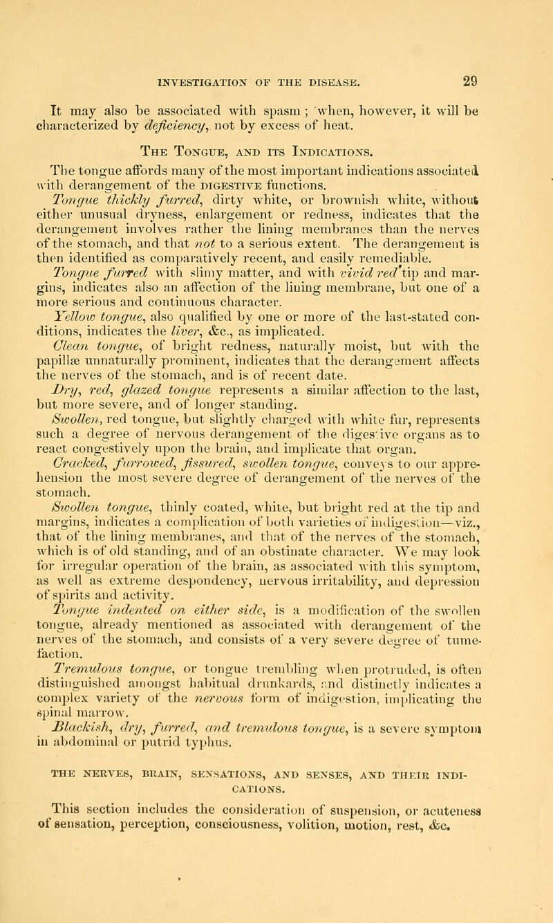 It may also be associated with spasm ; when, however, it will be characterized by deficiency, not by excess of heat. The Tongue, and its Indications. The tongue affords many of the most important indications associate! with derangement of the digestive functions. Tongue thickly furred^ dirty white, or brownish white, without either unusual dryness, enlargement or redness, indicates that the derangement involves rather the lining membranes than the nerves of the stomach, and that not to a serious extent. The derangement is then identified as comparatively recent, and easily remediable. Tongue furred with slimy matter, and with vivid red tip and mar- gins, indicates also an affection of the lining membrane, but one of a more serious and continuous character. Yellow tongue^ also qualified by one or more of the last-stated con- ditions, indicates the liver, &c., as implicated. Clean tongue, of bright redness, naturally moist, but with the papillae unnaturally prominent, indicates that the derangement affects the nerves of the stomach, and is of recent date. Dry, red, glazed tongue represents a similar affection to the last, but more severe, and of longer standing. Swollen, red tongue, but slightly charged with white fur, represents such a degree of nervous derangement of the digestive organs as to react congestively upon the brain, and implicate that organ. Cracked, furrowed, fissured, sv;ollen tongue, conveys to our appre- hension the most severe degree of dei-angement of the nerves of the stomach. Svnollen tongue, thinly coated, white, but bright red at the tip and margins, indicates a complication of both varieties of hidigeslion—viz., that of the lining membranes, and that of the nerves of the stomach, which is of old standing, and of an obstinate character. We may look for irregular operation of the brain, as associated Mith this symptom, as well as extreme despondency, nervous irritability, and depression of spirits and activity. Tongue indented on either side, is a modification of the swollen tongue, already mentioned as associated with derangement of the nei-ves of the stomach, and consists of a very severe degree of tume- faction. Tremulous tongue, or tongue treml)ling when protruded, is often distinguished amongst habitual drunkards, .-md distinctly indicates a complex variety of the nervous foi-m of indigestion, implicating the spinal marrow. Blackish, dry, furred, and tretnulous tongue, is a severe symptom in abdominal or putrid typhus. THE NERVES, BRAIN, SENSATIONS, AND SENSES, AND THEIR INDI- CATIONS. This section includes the considei-ation of suspension, or acutenesa of sensation, perception, consciousness, volition, motion, rest, &c.