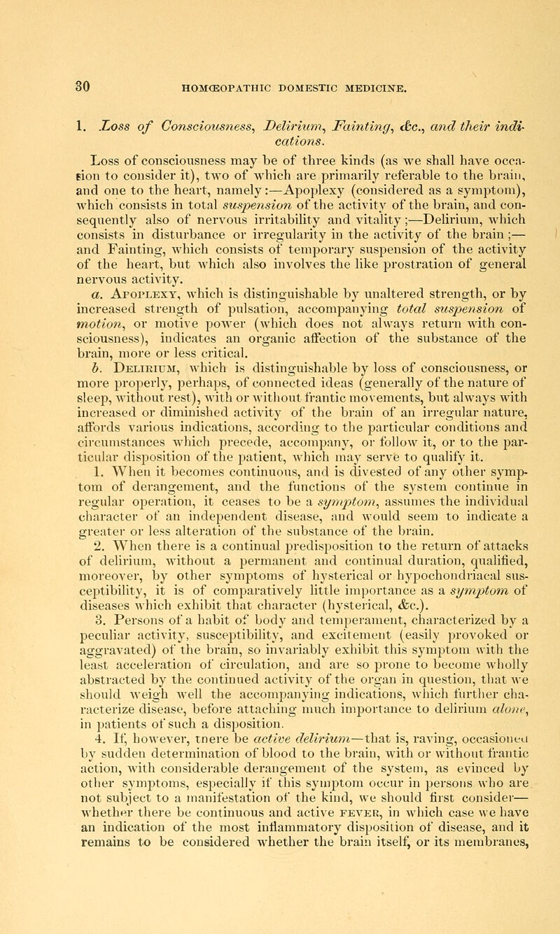 1. JLoss of Consciousness^ Delirium^ Fainting^ c&c, and their indi- cations. Loss of consciousness may be of three kinds (as we shall have occa- eion to consider it), two of which are primarily referable to the brain, and one to the heart, namely:—Apoplexy (considered as a symptom), which consists in total suspension of the activity of the brain, and con- sequently also of nervous irritability and vitality;—Delirium, which consists in disturbance or irregularity in the activity of the brain ;— and Fainting, which consists of temporary suspension of the activity of the heart, but which also involves the like prostration of general nervous activity. a. Apoplexy, which is distinguishable by unaltered strength, or by increased strength of pulsation, accompanying total suspension of motion, or motive power (which does not always return with con- sciousness), indicates an organic affection of the substance of the brain, more or less critical. b. Delirium, which is distinguishable by loss of consciousness, or more properly, perhaps, of connected ideas (generally of the nature of sleep, M'ithout rest), Avith or without frantic movements, but always with increased or diminished activity of the brain of an irregular nature, affords various indications, according to the particular conditions and circunistances which precede, accompany, or follow it, or to the par- ticular disposition of the patient, which may serve to qualify it. 1. When it becomes continuous, and is divested of any other symp- tom of derangement, and the functions of the system continue in regular operation, it ceases to be a symptom, assumes the individual character of an independent disease, and would seem to indicate a greater or less alteration of the substance of the brain. 2. When there is a continual predisposition to the return of attacks of delirium, without a permanent and continual duration, qualified, moreover, by other symptoms of hysterical or hypochondriacal sus- ceptibility, it is of comparatively little importance as a symptom^ of diseases which exhibit that character (hysterical, &c.). 3. Persons of a habit of body and temperament, characterized by a peculiar activity, susceptibility, and excitement (easily provoked or aggravated) of the brain, so invariably exhibit this symptom with the least acceleration of circulation, and are so prone to become wholly abstracted by the continued activity of the organ in question, that M'e should weigh Avell the accompanying indications, which further cha- racterize disease, before attaching much importance to delirium alone, in patients of such a disposition. 4. If, however, tnere be active delirium—that is, raving, occasioueti by sudden determination of blood to the brain, with or without frantic action, with considerable derangement of the system, as evinced by other symptoms, especially if this symptom occur in persons who are not subject to a manifestation of the kind, we should first consider— whether there be continuous and active fever, in which case we have an indication of the most inflammatory disposition of disease, and it remains to be considered whether the brain itself, or its membranes,