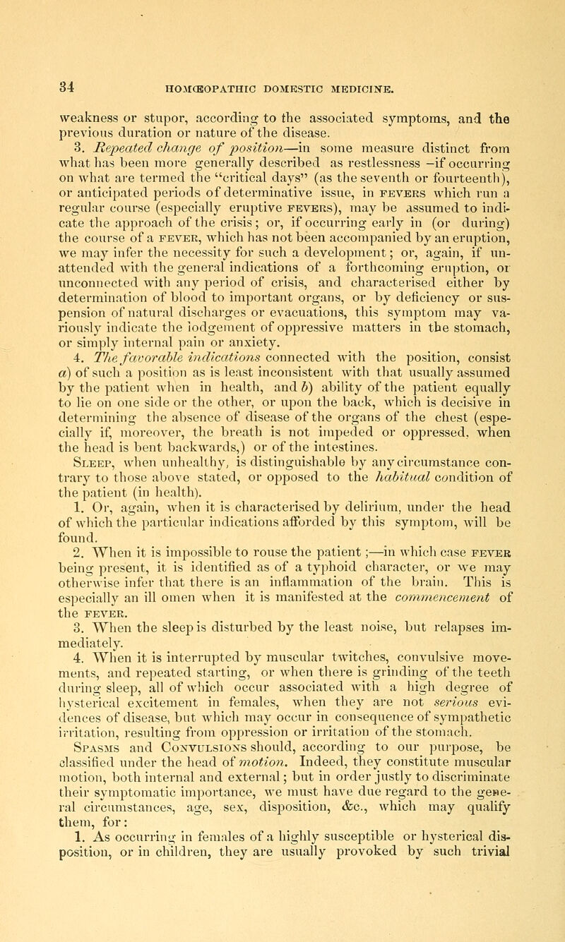 weakness or stupor, according to the associated symptoms, and the previous duration or nature of the disease. 3, Repeated change of position—in some measure distinct from what has been more generally described as restlessness -if occurring on what are termed the critical days (as the seventh or fourteenth), or anticipated periods of determinative issue, in fevers which run a regular course (especially eruptive fevers), may be assumed to indi- cate the approach of the crisis; or, if occurring early in (or during) the course of a fever, which has not been accompanied by an eruption, we may infer the necessity for such a development; or, again, if un- attended with the general indications of a forthcoming eruption, or unconnected with any period of crisis, and characterised either by determination of blood to important organs, or by deticiency or sus- pension of natural discharges or evacuations, this symptom may va- riously indicate the lodgement of oppressive matters in the stomach, or simply internal pain or anxiety. 4. The favorable indications connected with the position, consist a) of such a position as is least inconsistent with that usually assumed by the patient when in health, and 5) ability of the patient equally to lie on one side or the other, or upon the back, which is decisive in determining the absence of disease of the organs of the chest (espe- cially if, moreover, the breath is not impeded or oppressed, when the head is bent backwards,) or of the intestines. Sleep, when unhealthy, is distinguishable by any circumstance con- trary to those above stated, or opposed to the habitucd condition of the patient (in health). 1. Or, again, when it is characterised by delirium, under the head of which the particular indications afforded by this symptom, will be found. 2. When it is impossible to rouse the patient;—in which case fever being present, it is identified as of a typhoid character, or we may otherwise infer that there is an inflammation of the brain. This is especially an ill omen when it is manifested at the commencement of the FEVER. 3. When the sleep is disturbed by the least noise, but relapses im- mediately. 4. When it is interrupted by muscular twitches, convulsive move- ments, and repeated starting, or when there is grinding of the teeth during sleep, all of which occur associated with a high degree of hysterical excitement in females, when they are not serious evi- dences of disease, but w^hich may occur in consequence of sympathetic irritation, resulting from oppression or irritation of the stomach. Spasms and Convulsions should, according to our purpose, be classified xmder the head of motion. Indeed, they constitute muscular motion, both internal and external; but in order justly to discriminate their symptomatic importance, we must have due regard to the gene- ral circumstances, age, sex, disposition, &c., which may qualify them, for: 1. As occurring in females of a highly susceptible or hysterical dis- position, or in children, they are usually provoked by such ti'ivial