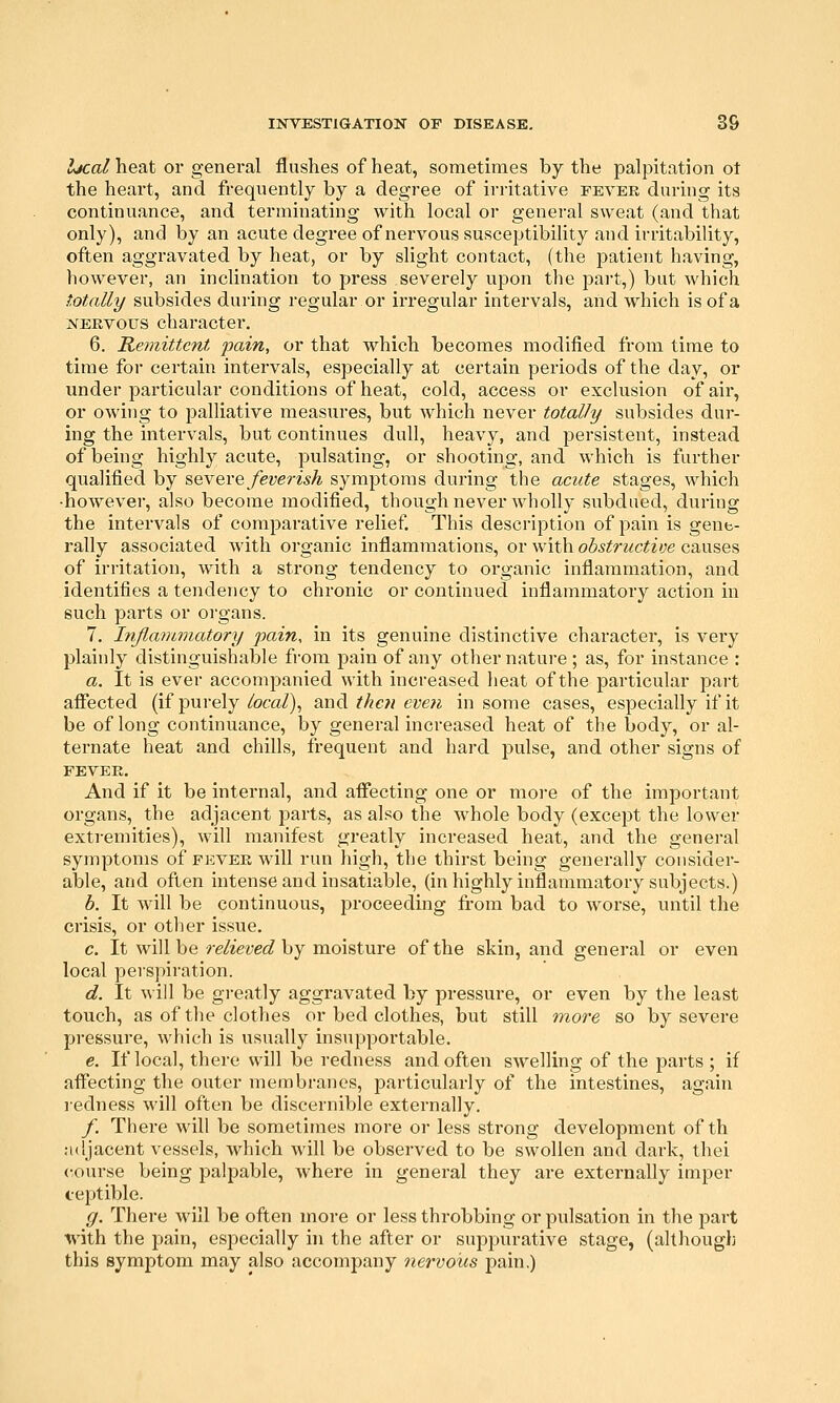 Ijcal heat or general flushes of heat, sometimes by the palpitation ot the heart, and frequently by a degree of irritative fevee during its continuance, and terminating with local or general sweat (and that only), and by an acute degree of nervous susceptibility and irritability, often aggravated by heat, or by slight contact, (the j)atient having, however, an inclination to press severely upon the part,) but which totally subsides during regular or irregular intervals, and which is of a NERVOUS character. 6. Remittent pain, or that which becomes modified from time to time for certain intervals, especially at certain periods of the day, or under particular conditions of heat, cold, access or exclusion of air, or owing to palliative measures, but which never totally subsides dur- ing the intervals, but continues dull, heavy, and persistent, instead of being highly acute, pulsating, or shooting, and which is further qualified by ^eveve feverish symptoms during the acute stages, which •however, also become modified, though never wholly subdued, during the intervals of comparative relief. This description of pain is gene- rally associated with organic inflammations, or with obstructive causes of irritation, with a strong tendency to organic inflammation, and identifies a tendency to chronic or continued inflammatory action in such parts or organs. 7. Inflammatory pain, in its genuine distinctive charactei*, is very plainly distinguishable from pain of any other natui'e ; as, for instance : a. It is ever accompanied with increased heat of the particular part aflTected (if purely local\ and thc7i eveii in some cases, especially if it be of long continuance, by general increased heat of the body, or al- ternate heat and chills, frequent and hard pulse, and other signs of FEVER. And if it be internal, and afiecting one or more of the important organs, the adjacent parts, as also the whole body (except the lower extremities), will manifest greatly increased heat, and the general symptoms of fkver will run high, the thirst being generally consider- able, and often intense and insatiable, (inhighly inflammatory subjects.) h. It will be continuous, proceeding from bad to worse, until the crisis, or other issue. c. It will be re/^evgQ? by moisture of the skin, and general or even local pei-spiration. d. It will be gi-eatly aggravated by pressure, or even by the least touch, as of the clothes or bed clothes, but still more so by severe pressure, which is usually insupportable. e. If local, there will be redness and often swelling of the parts ; if affecting the outer membranes, particularly of the intestines, again ledness will often be discernible externally. /. There will be sometimes more or less strong development of th adjacent vessels, which will be observed to be swollen and dark, thei course being palpable, where in general they are externally imper ceptible. g. There will be often more or less throbbing or pulsation in the part with the pain, especially in the after or suppurative stage, (although this symptom may also accompany nervous pain,)