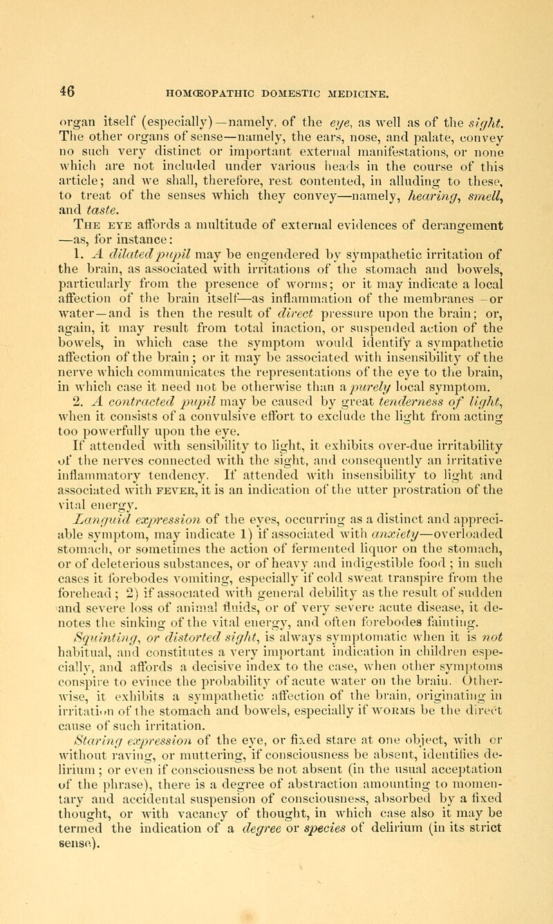 organ itself (especially)—namely, of the eye, as well as of the sight. The other organs of sense—namely, the ears, nose, and palate, eonvey no such very distinct or important external manifestations, or none whicli are not included under various heads in the course of this article; and we shall, therefore, rest contented, in alluding to these, to treat of the senses which they convey—namely, hearing^ smelly and taste. The eye affords a multitude of external evidences of derangement —as, for instance: 1. A dilated pupil may be engendered by sympathetic irritation of the brain, as associated with irritations of the stomach and bowels, particularly from the presence of worms; or it may indicate a local affection of the brain itselt^—as inflammation of the membranes -or water—and is then the result of direct pressure upon the brain; or, again, it may result from total inaction, or suspended action of the bowels, in which case the symptom would identify a sympathetic affection of the brain; or it may be associated with insensibility of the nerve which communicates the representations of the eye to the brain, in which case it need not be otherwise than 'o,purely local symptom. 2. A contracted pupil may be caused by great tenderness of lights when it consists of a convulsive effort to exclude the light from acting too powerfully upon the eye. If attended with sensibility to light, it exhibits over-due irritability of the nerves connected with the sight, and consequently an irritative inflammatory tendency. If attended with insensibility to light and associated with fever, it is an indication of the utter prostration of the vital energy. Languid expression of the eyes, occurring as a distinct and appreci- able symptom, may indicate 1) if associated with anxiety—overloaded stomach, or sometimes the action of fermented liquor on the stomach, or of deleterious substances, or of heavy and indigestible food ; in such cases it forebodes vomiting, especially if cold sweat transpire from the forehead; 2) if associated Avith general debility as the result of sudden and severe loss of animal fluids, or of very severe acute disease, it de- notes the sinking of the vital energy, and often forebodes fjainting. Squinting^ or distorted sights is always symptomatic when it is not habitual, and constitutes a very important indication in childi-en espe- cially, and affords a decisive index to the case, when other sym])toms conspire to e\dnce the probabilit}^ of acute water on the braiu. Other- wise, it exhibits a sympathetic affection of the brain, originating in irritation of the stomach and bowels, especially if w^oems be the dh-ect cause of such irritation. Staring expression of the eye, or fixed stare at one object, with or without raving, or muttering, if consciousness be absent, identities de- lirium ; or even if consciousness be not absent (in the usual acceptation of the phrase), there is a degree of abstraction amounting to momen- tary and accidental suspension of consciousness, absorbed by a fixed thought, or with vacancy of thought, in which case also it may be termed the indication of a degree or species of delirium (in its strict sense).