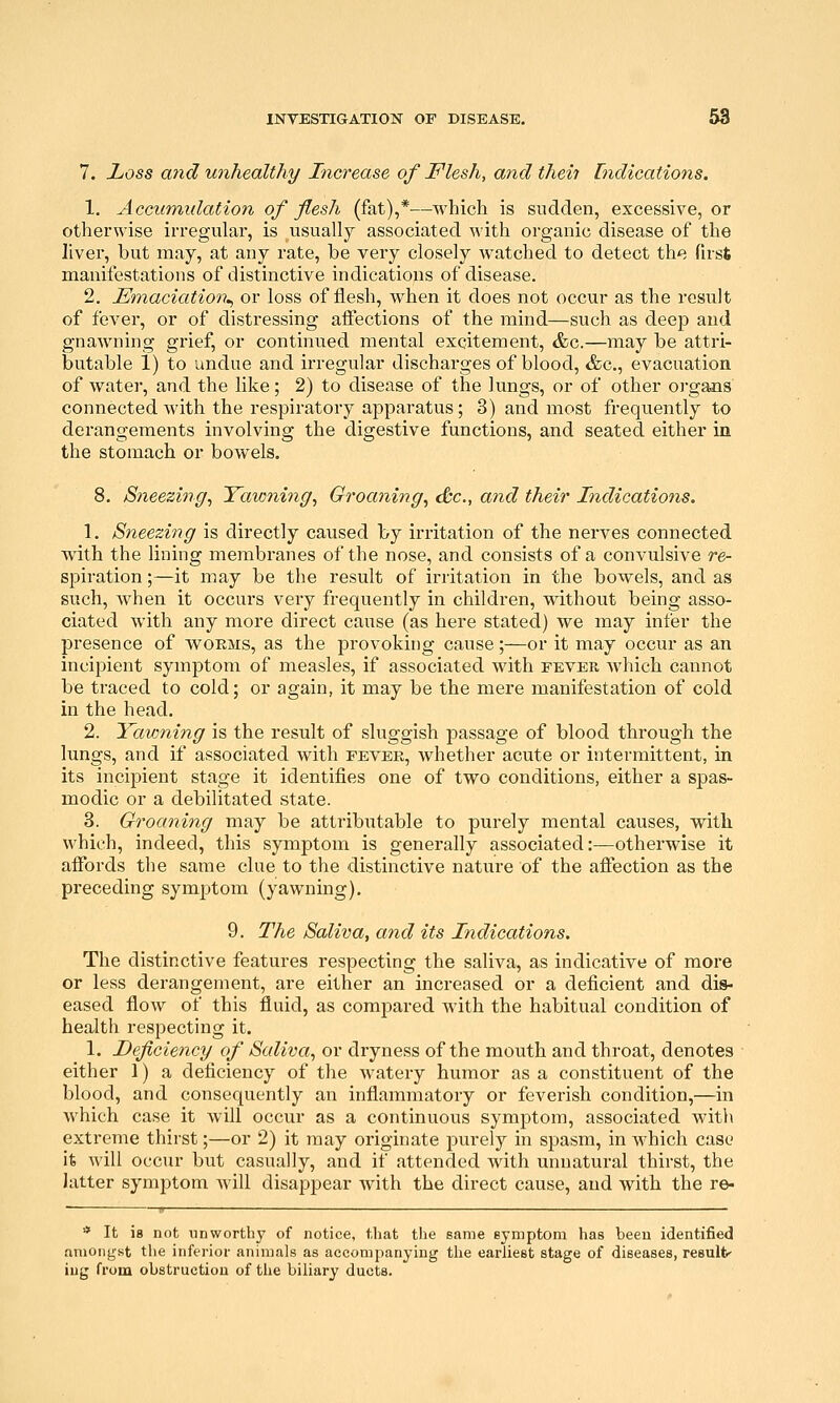 7. Zioss a7id unhealthy Increase of Flesh, and theii Indications. 1. Accumidation of flesh (fat),*—which is sudden, excessive, or otherwise irregular, is usually associated with organic disease of the liver, but may, at any rate, be very closely watched to detect the first manifestations of distinctive indications of disease. 2. Emaciation.^ or loss of flesh, when it does not occur as the result of fever, or of distressing affections of the mind—such as deep and gnawning grief, or continued mental excitement, &c.—may be attri- butable 1) to undue and irregular discharges of blood, &c., evacuation of water, and the like; 2) to disease of the lungs, or of other o)'gans connected with the respiratory apparatus; 3) and most frequently to derangements involving the digestive functions, and seated either in the stomach or bowels. 8. Sneezing^ Taw7ihig, Groaning^ <&c., and their Indications. 1. Sneezing is directly caused by irritation of the nerves connected with the lining membranes of the nose, and consists of a convulsive re- spiration ;—it may be the result of irritation in the bowels, and as such, when it occurs very frequently in children, without being asso- ciated with any more direct cause (as here stated) we may infer the presence of woems, as the provoking cause;—or it may occur as an incipient symptom of measles, if associated with fever Avhich cannot be traced to cold; or again, it may be the mere manifestation of cold in the head. 2. Yavming is the result of sluggish passage of blood through the lungs, and if associated with fevek, whether acute or intermittent, in its incipient stage it identifies one of two conditions, either a spas- modic or a debilitated state. 3. Groaning may be attributable to purely mental causes, with which, indeed, this symptom is generally associated:—otherwise it affords the same clue to the distinctive nature of the affection as the preceding symptom (yawning). 9. The Saliva, and its Indications. The distinctive features respecting the saliva, as indicative of more or less derangement, are either an increased or a deficient and dis- eased flow of this fluid, as compared with the habitual condition of health respecting it. 1. Deficiency of Saliva, or dryness of the mouth and throat, denotes either 1) a deficiency of the watery humor as a constituent of the blood, and consequently an inflammatory or feverish condition,—in which case it will occur as a continuous symptom, associated with extreme thirst;—or 2) it may originate purely in spasm, in which case it will occur but casually, and if attended with unnatural thirst, the latter symptom will disappear with the direct cause, and with the re- » —— ■■* It ia not unworthy of notice, that the same symptom has been identified aniongst the inferior animals as accompanying the earliest stage of diseases, result- ing from obstruction of the biliary ducts.
