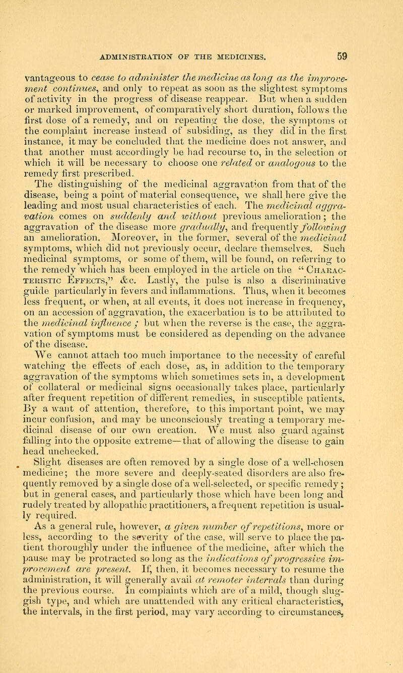 vantageous to cease to administer the medicine as long as the improve- <ment continues^ and only to repeat as soon as the slightest symptoms of activity in the progi-ess of disease reappear. But when a sadden or marked improvement, of comparatively short duration, follows the first dose of a remedy, and on repeating the dose, the symptoms ot the complaint increase instead of subsiding, as they did in the first instance, it may be concluded that the medicine does not answer, and that another must accordingly be had recourse to, in the selection or w^hich it Avill be necessary to choose one related or analogous to the remedy first prescribed. The distinguishing of the medicinal aggravation from that of the disease, being a point of material consequence, Ave shall here give the leading and most usual characteristics of each. The medicinal aggra- vation comes on sxtddenly and without j^revious amelioration ; the aggravation of the disease more gradually^ and frequently ^/b/^ozom<7 an amelioration. Moreover, in the former, several of the onedicinal symptoms, which did not previously occur, declare themselves. Such medicinal symptoms, or some of them, will be found, on referring to the remedy which has been employed in the article on the  Charac- teristic Effects, &c. Lastly, the pulse is also a discriminative guide particularly in fevers and inflamniHtions, Thus, when it becomes less frequent, or when, at all events, it does not increase in frequency, on an accession of aggravation, the exacerbation is to be attributed to the medicinal influence / but when the reverse is the case, the aggra- vation of symptoms must be considered as depending on the advance of the disease. We cannot attach too much importance to the necessity of careful watching the effects of each dose, as, in addition to the temporary aggravation of the sj^mptoms which sometimes sets in, a development of collateral or medicinal signs occasionally takes place, particularly after frequent repetition of difierent remedies, in susceptible patients. By a want of attention, therefore, to this important point, we may incur confusion, and may be unconsciously treating a temporary me- dicinal disease of our own creation. We must also guard against falling into the opposite extreme—that of allowing the disease to gain head unchecked. Slight diseases are often removed by a single dose of a well-chosen medicine; the more severe and deeply-seated disorders are also fre- quently removed by a single dose of a well-selected, or specific remedy; but in general cases, and particularly those which have been long and rudely treated by alloj)athic practitioners, a frequent repetition is usual- ly required. As a general rule, however, a given number of repetitions^ more or less, according to the sm^erity of the case, will serve to place the pa- tient thoroughly under the influence of the medicine, after which the pause may be protracted so long as the indications of p>rogressive im,- provement are present. If, then, it becomes necessary to resume the administration, it will generally avail at remoter intervals than during the previous course. In complaints which are of a mild, though slug- gish type, and which are unattended with any critical characteristics, the intervals, in the first period, may vary according to circumstances,