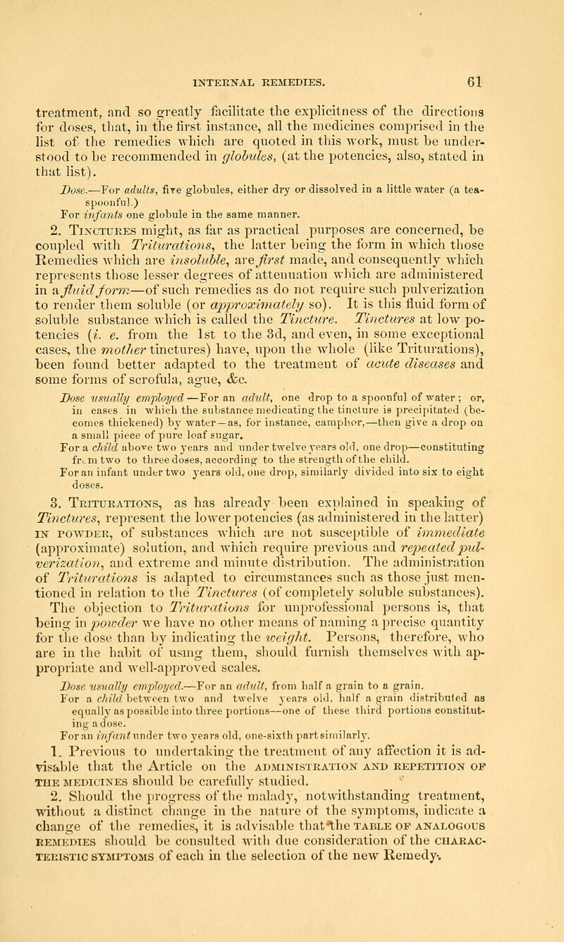 treatment, and so greatly facilitate the explicitness of the directions for doses, that, in the first instance, all the medicines comprised in the list of the remedies which are quoted in this work, must be under- stood to be recommended in globules, (at the potencies, also, stated in that list). Dose.—For adults, fire globules, either dry or dissolved in a little water (a tea- spoonful.) For infants one globule in the same manner. 2. Tinctures might, as far as practical purposes are concerned, be coupled with Triturations^ the latter being the form in which those Remedies which are insoluble, ^xe first made, and consequently Avhich represents those lesser degrees of attenuation which are administered in Si fluid form—of such remedies as do not require such pulverization to render them soluble (or approximately so). It is this fluid form of soluble substance which is called the Tincture. Tinctures at low po- tencies (i. e. from the 1st to the 3d, and even, in some exceptional cases, the mother tinctures) have, upon the whole (like Triturations), been found better adapted to the treatment of acute diseases and some forms of scrofula, ague, &c. Dose usually employed —For an adult, one drop to a spoonful of water ; or, in cases in which the substance medicating the tincture is precipitated (be- comes thickened) by water—as, for instance, camphor,—then give a drop on a small piece of pure loaf sugar. For a child abo-^e two years and under twelve years old, one drop—constituting fr^mtwo to three doses, according to the strength of the child. For an infant under two years old, one drop, similarly divided into six to eight doses. 3. Triturations, as has already been explained in speaking of Tinctures, represent the lower potencies (as administered in the latter) IN POWDER, of substances which are not susceptible of immediate (approximate) solution, and wiiicii require previous and rep)eatedpul- verization, and extreme and minute distribution. The administration of Triturations is adapted to circumstances such as those just men- tioned in relation to the Tinctures (of completely soluble substances). The objection to Triturations for unprofessional persons is, that being \n 2^oioder we have no other means of naming a precise quantity for the dose than by indicating the loeight. Persons, therefore, who are in the ha])it of using them, should furnish themselves with aj)- propriate and well-apiDroved scales. Dose usually employed.—For an adult, from half a grain to a grain. For a child between two and twelve years old, half a grain distributed as equally as possible into three portions—one of tliese third portions constitut- ing a dose. For an ivfantwn^ev two years old, one-sixth part similarly. 1. Previous to imdertaking the treatment of any affection it is ad- visable that the Article on the administration and repetition of THE MEDICINES should be carefully studied. 2. Should the progress of the malady, notwithstanding treatment, without a distinct change in the nature of the symptoms, indicate a change of the remedies, it is advisable that^he table of analogous REMEDIES should be consulted with due consideration of the cuaeac- TEKisTic SYMPTOMS of each in the selection of the new Remedy.