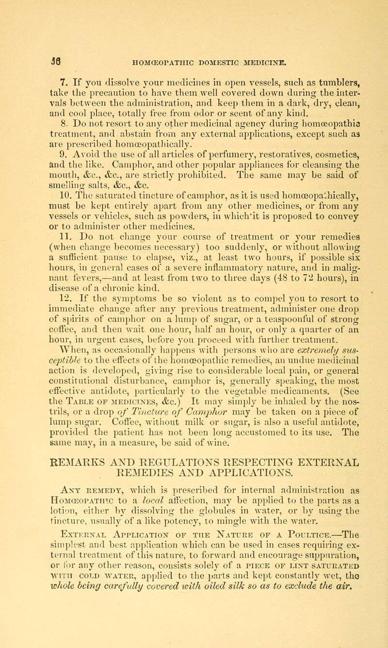 7. If you dissolve your medicines in open vessels, such as tumblers, take the precaution to have them well covered down during the inter- vals between the administration, and keep them in a dai-k, dry, clean, and cool place, totally free from odor or scent of any kind. 8. Do not resort to any other medicinal agency during homoeopathio treatment, and abstain from any external applications, except such as are prescribed homoeopathically. 9. Avoid the use of all articles of perfumery, restoratives, cosmetics, and the like. Camphor, and other popular appliances for cleanshig the mouth, &c., &c., are strictly prohibited. The same may be said of smelling salts, &c., &c. 10. The saturated tincture of camphor, as it is used homoeopa'^hically, must be kept entirely apart from any other medicines, or from any vessels or vehicles, such as powders, in which'it is proposed to convey or to administer other medicines. 11. Do not change your course of treatment or your remedies (when change becomes necessary) too suddenly, or without allowhig a sufficient paiise to elapse, viz., at least two hours, if possible six hours, in general cases of a severe inflammatory nature, and in malig- nant fevers,—and at least from two to three days (48 to 72 hours), in disease of a chronic kind. 12. If the symptoms be so violent as to compel you to resort to immediate change after any previous treatment, administer one drop of spirits of camphor on a lump of sugar, or a teaspoonful of strong cofiee, and then wait one hour, half an hour, or only a quarter of an hour, in urgent cases, before you j^roceed with further treatment. When, as occasionally happens with persons who are extremely sus- ceptible to the eflects of the homoeopathic remedies, an undue medicinal action is developed, giving rise to considerable local pain, or general constitutional disturbance, camphor is, generally speaking, the most effectiA'e antidote, particularly to the vegetable medicaments. (See the Table of :medicixes, &c.) It may simply be inhaled by the nos- trils, or a drop of Tincture of Camplxor may be taken on a piece of lump sugar. Coffee, without milk or sugar, is also a useful antidote, provided the patient has not been long accustomed to its use. The same may, in a measure, be said of wine. REMARKS AND REGULATIONS RESPECTING EXTERNAL REMEDIES AND APPLICATIONS. Ant eemedy, which is prescribed for internal administration as IIoMCEOPATHic to a locol affection, may be applied to the parts as a lotion, either by dissolving the globules in water, or by using the tincture, usually of a like potency, to mingle with the water. External Application of the Nature of a Poultice.—The simplest and best application which can be used in cases requiring ex- ternal treatment of this nature, to forward and encourage suppuration, or tor any other reason, consists solely of a piece of lint saturated with cold water, applied to the parts and kept constantly wet, tho whole being carefully covered with oiled silk so as to exclude the air.