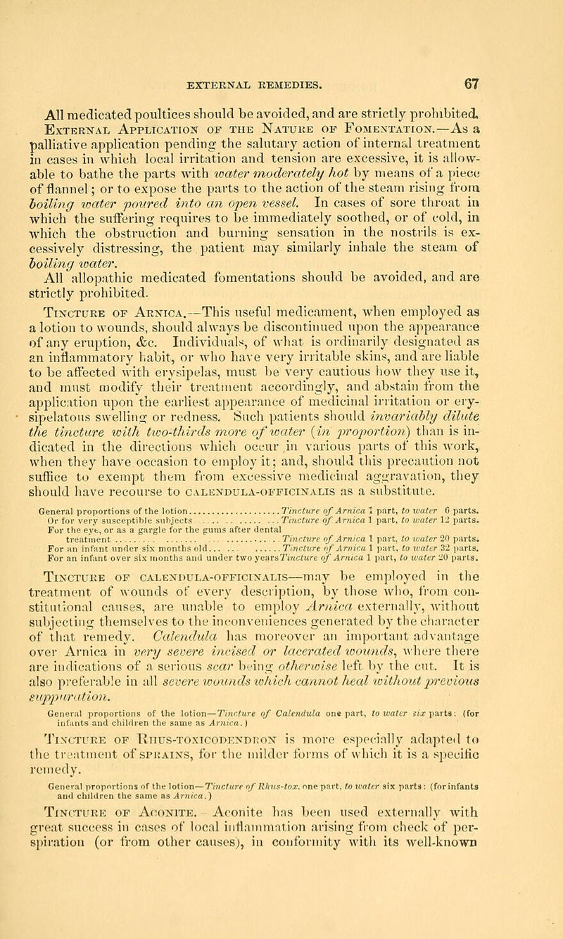 All medicated poultices should be avoided, and are strictly prohibited. External Application of the Nature op Fomentation.—As a palliative application pending the salutary action of internal treatment in cases in which local irritation and tension are excessive, it is allow- able to bathe the parts Avith water moderately hot by means of a piece of flannel; or to expose the parts to the action of the steam rising from foiling loater poured into an open vessel. In cases of sore throat in which the suiFering requires to be immediately soothed, or of cold, in which the obstruction and burning sensation in the nostrils is ex- cessively distressing, the patient may similarly inhale the steam of hoiling water. All allopathic medicated fomentations should be avoided, and are strictly prohibited. Tincture of Arnica.—This useful medicament, when employed as a lotion to wounds, should always be discontinued upon the appearance of any erui^tion, &c. Individuals, of what is ordinarily designated as an inflammatory liabit, or who have very irritable skins, and are liable to be affected with erysipelas, must be very cautious how they use it, and must modify their treatment accordingly, and abstain from the application upon the earliest appearance of medicinal irritation or ery- sipelatous swelling or redness. Such patients should invariably dilute the tincture with two-thirds more of water {in ^iroportion) than is in- dicated in the dii-ections which occur ,in various parts of this work, when they have occasion to employ it; and, should tliis precaution not suffice to exempt them fi-om excessive medicinal aggravation, they should have recourse to calendula-officinalis as a substitute. General proportions of the lotion Tincture of Arnica 1 part, to water 0 parts. Or for very susceptible subjects Tincture of Arnica 1 part, to water 12 parts. For the eye, or as a gargle for the gums after dental treatment . . Ti7icture of Arnica 1 part, to -water 20 parts. For an infant under six months old Tincture of Arnica 1 part, to ivater 32 parts. For an infant over six months and under two yearsTincture of Arnica 1 part, to water 20 parts. Tincture of calendula-officinalis—may be employed in the treatment of wounds of every description, by those who, from con- stitutional causes, are unable to employ Arnica externall}', without subjecting themselves to the inconveniences generated by the ciiaracter of that remedy. Calendxda has moreover an important advantage over Arnica in very severe incised or lacerated tootmds, A\'here there are indications of a serious scar being otherwise left by the cut. It is also preferable in all severe wounds tohicJi cannot heed vnthout 2^revious suppuration. General proportions of the lotion—Tincture of Calendula one part, to water Si> parts; (for infants and children the same as Arnica.) Tincture of Riius-toxicodendkon is more especially adapted to the treatment of sprains, for the milder forms of which it is a specific remedy. General proportions of the lotion—Tincture of RInis-tox. nne part, to xcater six parts: (forinfants and children the same as Ar7iica.) Tincture of Aconite. Aconite has been used externally with great success in cases of local inflannnation arising from check of per- spiration (or from other causes), in conformity with its Avell-knowB