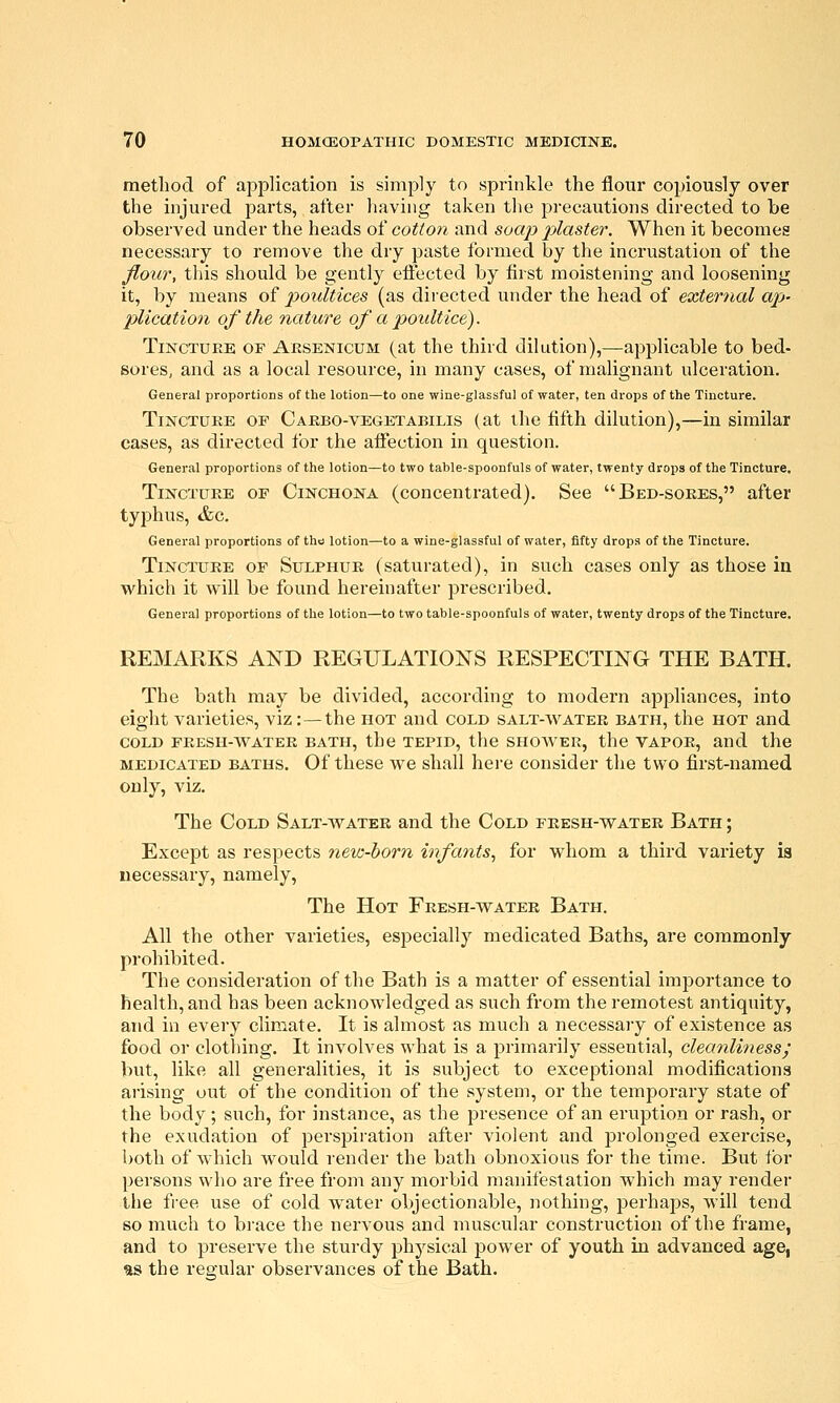 method of application is simply to sprinkle the flour copiously over the injured parts, after liaving taken the precautions directed to be observed under the heads of cotton and soap j^laster. When it becomes necessary to remove the dry paste formed by the incrustation of the flour, tliis should be gently efl:ected by first moistening and loosening it, by means of poultices (as directed under the head of external ap>' plication of the nature of a poultice). Tincture of Arsenicum (at the third dilution),—applicable to bed- soreS; and as a local resource, in many cases, of malignant ulceration. General proportions of the lotion—to one wine-glassful of water, ten drops of the Tincture. Tincture of Carbo-vegetabilis (at the fifth dilution),—in similar cases, as directed for the affection in question. General proportions of the lotion—to two table-spoonfuls of water, twenty drops of the Tincture. Tincture of Cinchona (concentrated). See Bed-sores, after typhus, &c. General proportions of the lotion—to a wine-glassful of water, fifty drops of the Tincture. Tincture of Sulphur (saturated), in such cases only as those in which it will be found hereinafter prescribed. General proportions of the lotion—to two table-spoonfuls of water, twenty drops of the Tincture. REMARKS AND REGULATIONS RESPECTING THE BATH. The bath may be divided, according to modern appliances, into eight varieties, viz:—the hot and cold salt-water bath, the hot and cold fresh-water bath, the tepid, the shower, the vapor, and the medicated baths. Of these we shall here consider the two first-named only, viz. The Cold Salt-water and the Cold fresh-water Bath; Except as respects nevj-horn infants., for whom a third variety is necessary, namely, The Hot Fresh-water Bath. All the other varieties, especially medicated Baths, are commonly prohibited. The consideration of the Bath is a matter of essential importance to health, and has been acknowledged as such from the i-emotest antiquity, and in every climate. It is almost as much a necessary of existence as food or clothing. It involves what is a primarily essential, cleanliness^ but, like all generalities, it is subject to exceptional modifications arising out of the condition of the system, or the temporary state of the body; such, for instance, as the presence of an eruption or rash, or the exudation of perspiration after violent and prolonged exercise, both of which would render the bath obnoxious for the time. But for persons who are free from any morbid manifestation which may render the free use of cold w^ater objectionable, nothing, perhaps, will tend so much to brace the nervous and muscular construction of the frame, and to preserve the sturdy physical power of youth in advanced age, as the regular observances of the Bath.