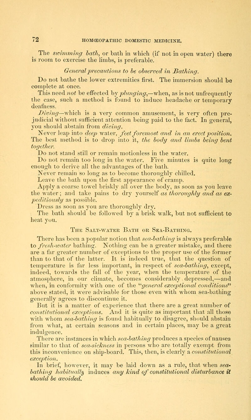 The swimming hatJi, or bath in which (if not in open water) there is room to exercise the limbs, is jDreferable. General precautions to he observed in loathing. Do not bathe the lower extremities first. The immersion should be complete at once. This need not be effected by/)Ztm^mp',—when, as is not unfrequently the case, such a method is found to induce headache or temporary deafness. Diving—'\s\\\q\\ is a very common amusement, is very often pre- judicial without sufficient attention being paid to the fact. In general, you should abstain from diving. Never leap into deep water, feet foremost and in an erect position. The best method is to drop into it, the body and limbs being bent together. Do not stand still or remain motionless in the water. Do not remain too long in the water. Five minutes is quite long enough to derive all the advantages of the bath. Never remain so long as to become thoroughly chilled. Leave the bath upon the first appearance of cramp. Apply a coarse towel briskly all over the body, as soon as you leave the water ; and take pains to dry yourself as thoroughly and as ex- peditiously as possible. Dress as soon as you are thoroughly dry. The bath should be followed by a brisk w^alk, but not sufficient to heat yuu. The Salt-water Bath or Sea-Bathing. There has been a popular notion that sea-bathing is always preferable to fresh-ioater bathing. Nothing can be a greater mistake, and there are a far greater number of exceptions to the proper use of the former than to that of the latter. It is indeed true, that the question of temperature is far less important, in respect of sea-bathing., except, indeed, towards the fall of the year, when the temperature of the atmosphere, in our climate, becomes considerably depressed,—and when, in conformity with one of the '■'■general exceptional conditions'''' above stated, it were advisable for those even with whom sea-bathing generally agrees to discontinue it. But it is a matter of experience that there are a great number of constitutional excepttions. And it is quite as important that all those with whom sea-bathing is found habitually to disagree, should abstain from what, at certain seasons and in certain places, may be a great indulgence. There are instances in which sea-bathing produces a species of nausea similar to that of sea-sickness in persons who are totally exempt from this inconvenience on ship-board. This, then, is clearly a constitutional exception. In brief, however, it may be laid down as a rule, that when sea- bathing habituall}) induces any kind of constitutional disturbance it should be avoided.