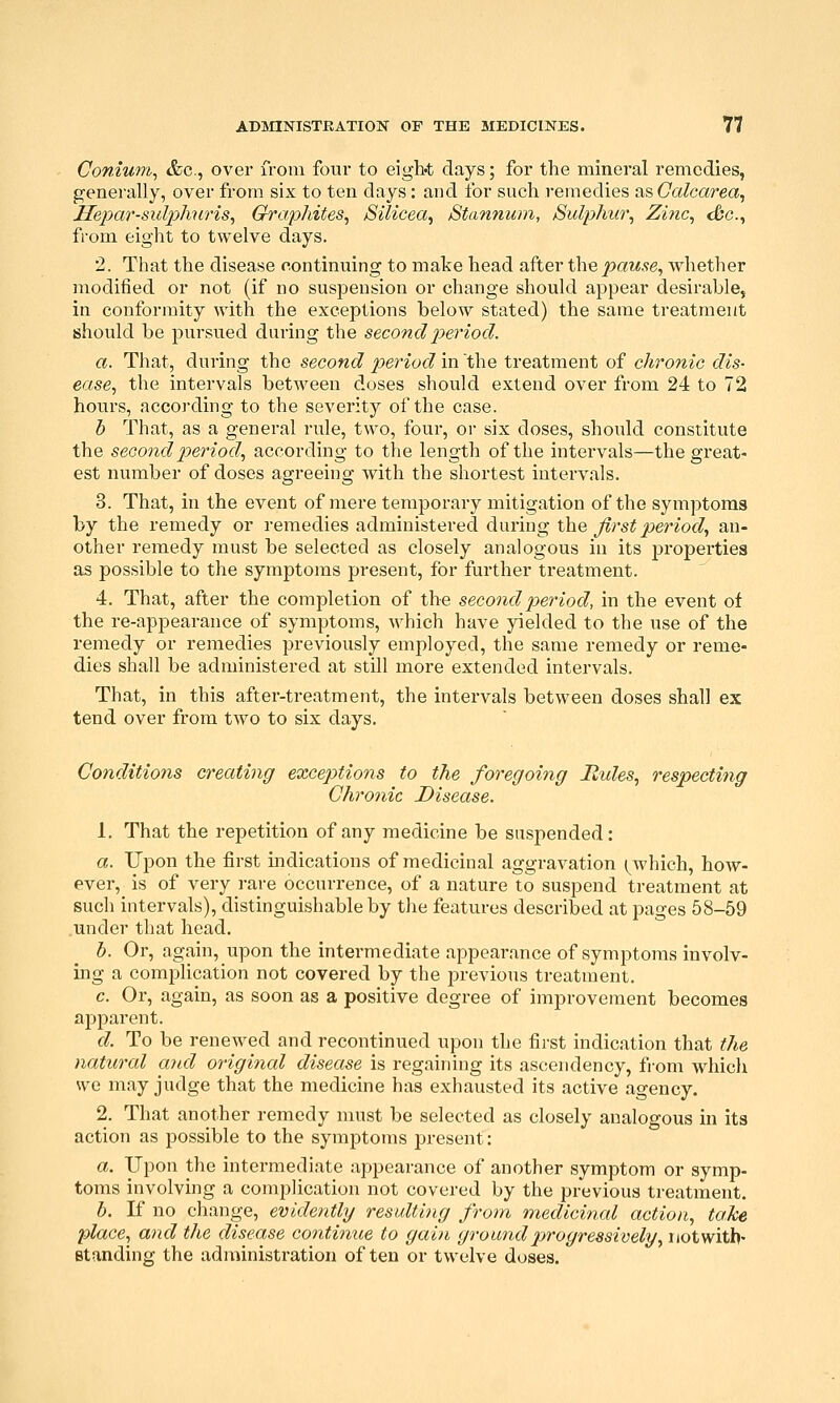 Conium, &c., over from four to eigbt days; for the mineral remedies, generally, over from six to ten days: and for such remedies asCcdcarea, He^Kir-sul^jhtiris, Graphites, Sllicea, Stannum, /Sulp/na^ Zinc, Sc, from eight to twelve days. 2. That the disease ciontinuing to make head after the^^aw^e, whether modified or not (if no suspension or change should appear desirable, in conformity with the exceptions below stated) the same treatment should be pursued during the second period. a. That, during the second period in the treatment of chronic dis- ease, the intervals between doses should extend over from 24 to 72 hours, according to the severity of the case. b That, as a general rule, two, four, or six doses, should constitute the second period, according to the length of the intervals—the great- est number of doses agreeing with the shortest intervals. 3. That, in the event of mere temporary mitigation of the symptoms by the remedy or remedies administered during the ^rs^joeriocZ, an- other remedy must be selected as closely analogous in its properties as possible to the symptoms present, for further treatment. 4. That, after the completion of the second period, in the event of the re-appearance of symptoms, which have yielded to the use of the remedy or remedies previously employed, the same remedy or reme- dies shall be administered at still more extended intervals. That, in this after-treatment, the intervals between doses shall ex tend over from two to six days. Conditions creating exce2Mons to the foregoing liules, respecting Chronic Disease. 1. That the repetition of any medicine be suspended: a. Upon the first mdications of medicinal aggravation ^^which, how- ever, is of very rare occurrence, of a nature to suspend treatment at such intervals), distinguishable by tlie features described at pages 58-59 under that head. b. Or, again, upon the intermediate appearance of symptoms involv- ing a complication not covered by the previous treatment. c. Or, again, as soon as a positive degree of improvement becomes apparent. d. To be renewed and recontinued upon the first indication that tJie natural and origi^ial disease is regaining its ascendency, from whicli we may judge that the medicine has exhausted its active agency. 2. That another remedy must be selected as closely analogous in its action as possible to the symptoms present: a. Upon the intermediate appearance of another symptom or symp- toms involving a complication not covered by the previous treatment. b. If no change, evidently resulting from medicinal action, take 2Dlace, and the disease continue to gain ground progressively, iiotwitb- standing the administration often or twelve doses.