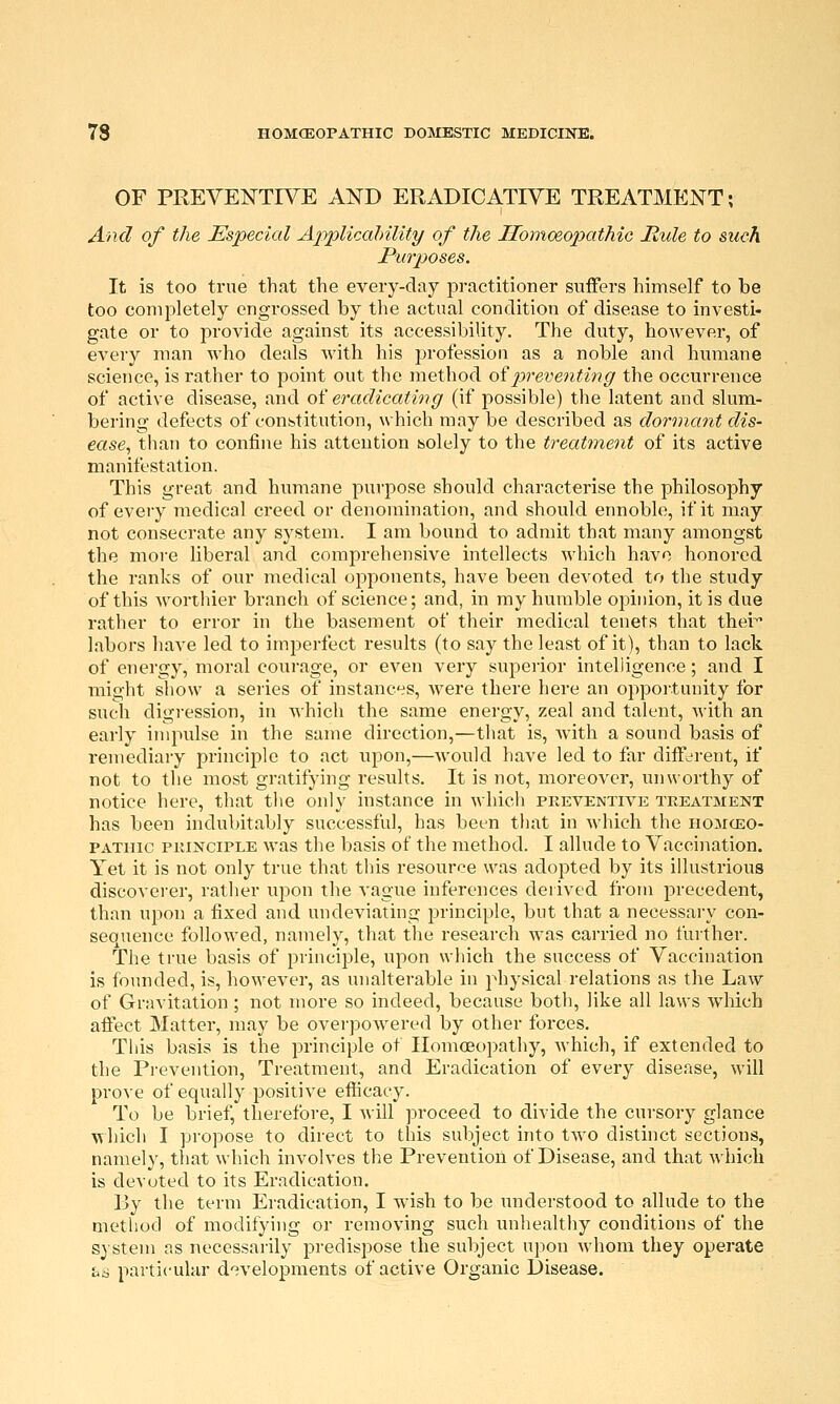 OF PREVENTIVE AND ERADICATIVE TREATMENT; And of the Especial Applicalnlit^ of the Ilomceo^yathic Mule to such Purposes. It is too true that the every-day practitioner suffers himself to be too completely engrossed by the actual condition of disease to investi- gate or to provide against its accessibility. The duty, however, of every man who deals with his profession as a noble and humane science, is rather to point out the method oipreventing the occurrence of active disease, and oi eradicating (if possible) the latent and slum- bering defects of constitution, which may be described as dormant dis- ease^ than to confine his attention solely to the treatment of its active manifestation. This great and humane purpose should characterise the philosophy of every medical creed or denomination, and should ennoble, if it may not consecrate any system. I am bound to admit that many amongst the more liberal and comprehensive intellects which have honored the ranks of our medical opponents, have been devoted to the study of this worthier branch of science; and, in my humble opinion, it is due rather to error in the basement of their medical tenets that thei labors have led to imperfect results (to say the least of it), than to lack of energy, moral courage, or even very supeiior intelligence; and I might show a series of instances, Avere there here an opportunity for such digi-ession, in which the same energy, zeal and talent, with an early impulse in the same direction,—that is, with a sound basis of reniediaiy principle to act upon,—would have led to far diff^^rent, if not to the most gratifying results. It is not, moreover, unworthy of notice here, that the only instance in Avhich preventive treatment has been indubitably successful, has been that in which the homceo- PATiiic PRINCIPLE was the basis of the method. I allude to Vaccination. Yet it is not only true that this resource was adopted by its illustrious discoverer, rather xv^ow the vague inferences derived from precedent, than upon a fixed and undeviating principle, but that a necessary con- sequence followed, namely, that the research was carried no further. The true basis of principle, upon which the success of Vaccination is founded, is, however, as unalterable in physical relations as the Law of Gravitation; not more so indeed, because both, like all laws wdiich affect Matter, may be overpowered by other forces. This basis is the principle of Homoeopathy, which, if extended to the Prevention, Treatment, and Eradication of every disease, will prove of equally positive efticaey. To be brief, therefore, I Avill proceed to divide the cursory glance which I propose to direct to this subject into two distinct sections, namely, that which involves the Prevention of Disease, and that which is devoted to its Eradication, By the term Eradication, I wish to be understood to allude to the method of modifying or removing such unhealthy conditions of the system as necessaiily predispose the subject upon whom they operate f>ri particular d'^velopments of active Organic Disease.