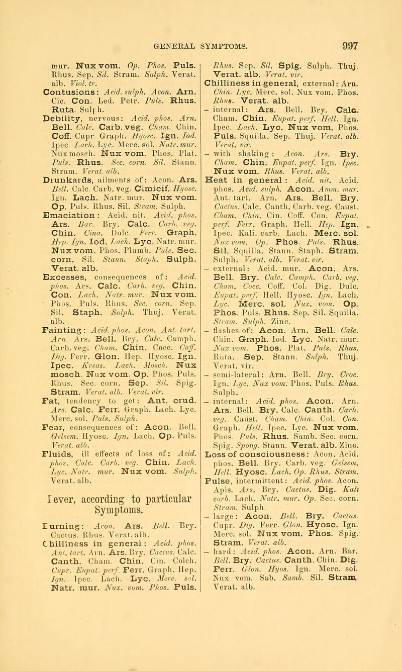 mur. Nux vom. Op. Plws. Puis. Ehus. Sep. Sil. Stram. Sidph. Verat. alb. Viol. tr. Contusions: Acid.sulph. Aeon. Am. Cic. Con. Led. Pclr. Fuh. Rhus. Ruta. Sul{h. Debility, nervous: Acid. phos. Am. Bell. Cak. Carb. veg. Cham. Chin. Coff. Cupr. Graph. IJi/osc. Ign. led. Ipec. Lack. Lye. Merc. sol. Natr.mur. Nuxmosch. Nus vom. Phos. Plat. Puis. Rhus. Sec. corn. Sil. Stann. Stram. Verat. alb. Drunkards, ailments of: Aeon. Ars. Bell. Calc. Carb. veg. Cimicif. Hiiosc. Ign. Lach. Natr. mur. Nux vom. Op. Puis, llhus. Sil. Stram. Sulph. Emaciation : Acid. nit. Acid. phos. Ars. Bar. Bry. Calc. Carb. vey. Chin. Cina. Dulc. Ferr. Graph. Hep. Ign. lod. Lach. Lye. Natr. mur. Nuzvom. Phos. Plumb. Puis. Sec. corn. Sil. Stann. Staph. Sulph. Verat. alb. Excesses, consequences of: Acid. phos. Ars. Calc. Carb. veg. Chin. Con. Lach. Natr. mur. Nus vom. ' Phos. Puis. Ehus. Sec. corn. Sep. Sil. Staph. Sulph. Thuj. Vera't. alb. Fainting: Acid.phos. Aeon. Ant. tart. Am. Ars. Bell. Bry. Calc. Camph. Carb. veg. Cham. Chin. Cocc. Cojf. Dig. Ferr. Glon. Hep. Hyosc. Ign. Ipec. Kreas. Lach. Mosch. NuK mosch. Nux vom. Op. Phos. Puis. Ehus. Sec. corn. Sep. Sil. Spig. Stram. Verat. alb. Verat. vir. Fat, tendency to get: Ant. crud. Ars. Calc. Ferr. Graph. Lach. Lye. Merc. sol. Puis. Sulph. Fear, consequences of: Aeon. Bell. Gelsem. Hyosc. Ign. Lach. Op. Puis. Verat. alb. Fluids, ill effects of loss of: Acid. pho.i. Calc. Carb. veg. Chin. Lach. Lj/c. Natr. mur. Nux vom. Sulph. Verat. alb. lever, according to particular Symptoms. Earning: Aeon. Ars. Bell. Bry. Cactus. Ehus. Verat. alb. Chilliness in general: Acid. phos. Alii. tart. Ai-n. Ars. Bry. Cactus. Calc. Canth. Cham. Chin. Cin. Colch. Cupr. Eupal. perj. Ferr. Graph. Hep. Ign. Ipec. Lach. Lye. Merc. sol. Phus. Sep. Sil. Spig. Sulph. Thuj. Verat. alb. Verat. vir. Chilliness in general, external: Arn. Chin. Lye. Merc. sol. Nux vom. Phos. Rhv8. Verat. alb. -internal: Ars. Bell. Bry. Calc. Cham. Chin. Eupat. perf. Hell. Ign. Ipec. Lach. Lye. Nux vom. Phos. Puis. Squilla. Sep. Thuj. Verat. alb. Verat. vir. - with shaking : Aeon. Ars. Bry. Cham. Chin. Eupat. perf. Ign. Ipec. Nux vom. Rhus. Verat. alb. Heat in general : Acid. nit. Acid, phos. Acid, sulph. Aeon. Amm. mur. Ant. tart. Arn. Ars. Bell. Bry. Cactus. Calc. Canth. Carb. veg. Caust. Cham. Chin. Cin. Coff. Con. Eupat. perf. Ferr. Graph. Hell. Hep. Ign. Ipec. Kali. carb. Lach. Merc. sol. Nux vom. Op. Phos. Puis. Rhus. Sil. Squilla. Stann. Staph. Stram. Sulph. Verat. alb. Verat. vir. - external: Acid. mur. Aeon. Ars. Bell. Bry. Calc. Camph. Carb. veg. Cham. Cocc. Coff. Col. Dig. Dulc. Eupat. perf. Hell. Hyosc. Ign. Lach. L]ic. Merc. sol. Nux. vom. Op. Phos. Puis. Rhus. Sep. Sil. Squilla. Strain. Sulph. Zinc. - flashes of: Aeon. Arn. Bell. Calc. Chin. Graph. lod. Lye. Natr. mur. Nux vom. Phos. Plat. Puis. Rhus. Euta. Sep. Stann. Sulph. Thuj. Verat. vir. - semi-lateral: Arn. Bell. Brg. Croc. I2;n. I/gc. Nux vom. Phos. Puis. Rhus. Sulph. - internal: Acid. phos. Aeon. Arn. Ars. BeU. Bry. Calc. Canth. Carb. veg. Caust. Cham. Chin. Col. Con. Graph. Hell. Ipec. Lye. Nux vom. Phos. Puis. Rhus. Samb. Sec. corn. Spig. Spong. Stann. Verat. alb. Zinc. Loss of consciousness: Aeon. Acid. phos. Bell. Bry. Carb. veg. Gelsem. Hell. Hyosc. Lach. Op. Rhus. Stram. Pulse, intermittent: Acid. phos. Aeon- Apis. Ars. Bry. Cactus. Dig. Kalt carb. Lach. Natr. mur. Op. Sec. corn. Stram. Sulph. - large: Aeon. Bell. Bry. Cactus. Cupr. Dig. Ferr. Glon. Hyosc. Ign. Merc. sol. Nux vom. Phos. Spig.- Stram. Verat. alb. - hard: Acid. phos. Aeon. Arn. Bar. Bell. Bry. Cactus. Canth. Chin. Dig. Ferr. Glon. Hyos. Ign. Merc. sol. Nux vom. Sab. Samb. Sil. Stram