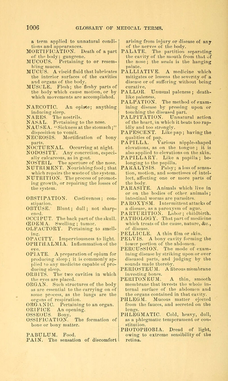 a term applied to unnatural condi- tions and appearances. MORTIFICATION. Death of a part of the body; gangrene. MUCOUS. Pertaining to or resem- bling mucus. MUCUS. A viscid fluid that lubricates tlie interior surfaces of the cavities and organs of the bodv. MUSCLE. Flesh; the''fleshy parts of the body which cause motion, or by which movements are accomplished. NARCOTIC. An opiate; anything inducing sleep. NARES. The nostrils. NASAL. Pertaining to the nose. NAUSEA. Sickness at the stomach; dispositicm to vomit. NECROSIS. Mortification of bony parts. NOCTURNAL. Occurring at night. NODOSITY. Any concretion, especi- ally calcareous, as in gout. NOSTRIL. The aperture of the nose. NUTRIMENT. Nourishing food ; that which repairs the waste of the system. NUTRITION. The process of promot- ing growtli, or repairing the losses of the system. OBSTIPATION. Costiveness; con- stipation. OBTUSE. Blunt; dull; not sharp- ened. OCCI PUT. The back part of the skull. (EDEMA. Swelling ; tumor. OLFACTORY. Pertaining to smell- ing. OPACITY. Imperviousness to light. OPHTHALMIA. Inflammation of the eye. OPIATE. A preparation of opium for producing sleep ; it is commonly ap- plied to any medicine capable of pro- ducing sleep. ORBITS. The two cavities in which the eyes are placed. OUGAISI. Such structures of the body as are essential to the carrying on of soiue process, as the lungs are the orgjins of respiration. ORG.\NIC. Pertaining to an organ. ORIFICE An opening. OSSEOUS. Bony. OSSIFICATION. The formation of bone or bony matter. PABULUM. Food. PAIN. The sensation of discomfort arising from injury or disease of any of the nerves of the body. PALATE. The partitioii separating the cavity of the mouth from that of the nose ; the uvula is the hanging palate. PALLIATIVE. A medicine which mitigates or lessens the severity of a disease or of suffering without being curative. PALLOR. Unusual paleness ; death- like paleness. PALPATION. The method of exam- ining disease b}' pressing upon or touching the diseased part. PALPITATION. Unnatural action of the heart, in which it beats too rap- idly and too stronglv. PAPESCENT. Like pap; having the qualities of pap. PAPILLA. Various nipple-shaped elevations, as on the tongue ; it is also applied to elevations on the skin. PAPILLARY. Like a papilla; be- longing to the papilla. PARALYSIS. Palsy; a loss of sensa- tion, motion, and sometimes of intel- lect, affecting one or more parts of the body. PARASITE. Animals which live in or on the bodies of other animals; intestinal worms are parasites. PAEOXYSM. Intermittent attacks of a disease, as a y)aroxvsm of ague. PARTURITION. Labor; childbirth. PATHOLOGY. That part of medicine which treats of the cause, nature, &c., of disease. PELLICLE. A thin film or skin. PELVIS. A bony cavity forming the lower portion of the abdomen. PERCUSSION. The mode of exam- ining disease by striking upon or over diseased parts, and judging by the sounds made thereby. PERIOSTEUM. Afibrous membrane investing bones. PERITONEUM. A thin, smooth membrane that invests the whole in- ternal surface of the abdomen and the organs contained in that cavity. PHLEGM. Mucous matter ejected from the fauces, and secreted on the lungs. PHLEGMATIC. Cold, heavy, dull, as a phlegmatic temperament or con- stitution. PHOTOPHOBIA. Dread of light, owing to extreme sensibility of the retina.