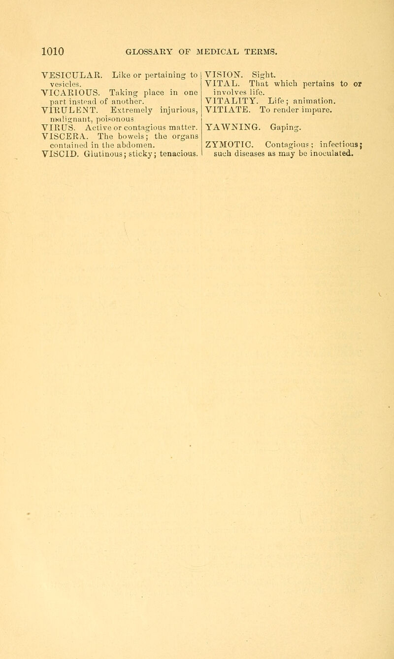 VESICULAR. Like or pertaining to vesicles. VICAEIOUS. Taking place in one part instoad of another. VFRULENT. Extremely injurious, n>alignunt, poisonous VIRUS. Active or contagious matter. VISCERA. The bowels; the organs contained in the abdomen. VISCID. Glutinous; sticky; tenacious. VISION. Sight. VITAL. That which pertains to or involves life. VITALITY. Life; animation. VITIATE. To render impure. YAWNING. Gaping. ZYMOTIC. Contagious; infectious; such diseases as may be inoculated.