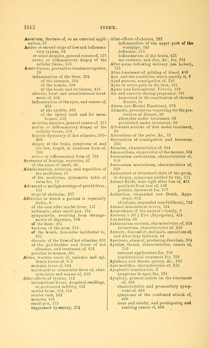 Acocitum, tincture of, as an external appli- cation, 67 Active or second stage of low and inflamma- tory typhus, 94 or acute dropsies, general causes of, 571 acute, or inflammatory dropsy of the cellular tissue, 676 Acute disease, preventive treatment against, 78 inflammation of the liver, 295 of the stomach, 305 of the bowels, o09 of the brain and its tissues, 415 abscess, local and constitutional treat- ment of, 434 inflammation of the eyes, and causes of, 484 of the eyelids, 493 of the spinal cord and its mem- branes, 533 or active dropsies, general causes of, 571 active or inflammatory drop*y of the cellular tissue, 676 hepMiic dysentery of hot climates, 595- 698 dropsy of the brain, symptoms of, and the low, torpid, or insidious form of, 780 active or inflammatory form of, 781 Acuteness of hearing, excessive, 47 of the sense of smell, 48 Administration, selection, and repetition of the medicines, 57 of the medicines, systematic table of rules for, 73 Advanced or malignant stage of putrid fever, 115 stnge'of cholerine, 287 Affections to which a patient is especially liable, 8 of the ears after scarlet fever, 157 asthmatic, after small-pox, 174 sympathetic, resulting from derange- ments of digestion, 198 of the knee, 481 various, of the nose, 514 of the womb, face-ache incidental to, 621 chronic, of the liver of hot climates, 631 of the gall-bladder and ducts of hot climates, and treatment of, 631 peculiar to women, 681 Africa, western coast of, endemic and epi- demic fevers of, 613 endemic fever of, 614 ■accidental or climatorial fever of, char- acteristics and causes of, 616 After-eflFects of typhus, 112 intermittent fevers, dropsical swellings, or protracted debility, 131 scarlet fever, 154, 165 scarlet rash, 162 measles, 166 small-pox, 173 suppressed dysentery, 272 After-effects of cholera, 282 inflammation of the upper part of the windpipe. 343 influenza, 373 inflammation of the brain, 421 sea-sickness, and diet, <&c., for, 661 After-pains following delivery (see Labor), 721 After-treatment of spitting of blood, 400 Age, and the conditions which qualify it, 6 Aged persons, conslipution of, 246 Ague or nerve-pain in the face, 521 Agues (see Intermittent Fevers), 119 Air and exercise during pregnancy, 701 important in the eradication of chronic disease, 85 Alarm (see Mental Emotions), 678 Aliments, precautions respecting for the pre- vention of disease, 80 allowable under treatment, 89 prohibited under treatment, 90 Allowable articles of diet under treatment, 89 Alterations of the pulse, &o., 11 Alternation of constipation and looseness, 245 Alumina, characteristics of, 814 Amenorrhoea, suppression of the menses, 684 Ammonium carbonicum, characteristics of, 816 Ammonium muriaticum, characteristics of, 818 Anatomical or structural state of the parts, in dropsy, symptoms yielded by the, 571 Animal fluids, near sight after loss of, 491 paralysis from loss of, 540 poisons, treatment for, 677 Animation, suspended (see Death, Appa- rent). 662 of infants, suspended (see Stillborn), 742 Annual intermittent fevers. 124 Antecedents of the patient's family, 5 Anthony's (St.) Fire (Erysipelas), 424 Antidotes, 66 Antimonium cradum, characteristics of, 819 tartaricum, characteristics of, 820 Anxiety, discomfort, and pain, sensations of, and what they indicate, 44 Aperients, abuse of, producing diarrhoea, 264 Aphthfe, thrush, characteristics, causes of, 759 external applications for, 759 constitutional treatment for, 760 Aphthous sore throat, quinsy, &o., 183 Apis mellifica, characteristics of, 822 Apoplectic constitution, 2 symptoms in ague fits, 124 Apoplexy, general article on the treatment of, 408 characteristics and premonitory symp- toms of, 408 symptoms of the confirmed attack of, 409 issue and results, and predisposing and exciting causes of, 409