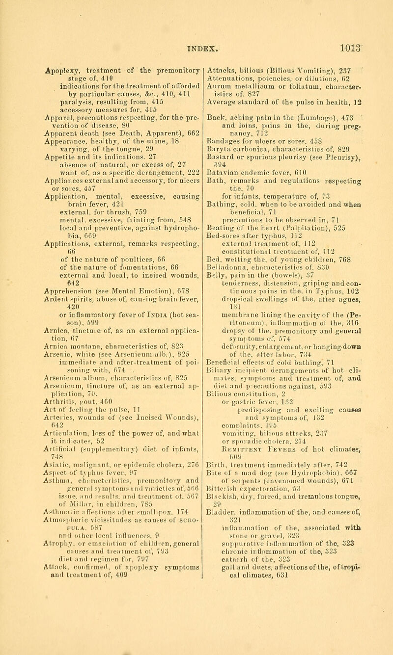 Apoplexy, trentment of the premonitory stiige of, 410 indications for the treatment of afforded by particular causes, <fee., 410, 411 paralysis, resulting from. 415 accessory measures for, 415 Apparel, precautions respecting, for the pre- vention of disease, 80 Apparent death (see Death, Apparent), 662 Appearance, healthy, of the uiine, 18 varying, of the tongue, 29 Appetite and its indications. 27 absence of natural, or excess of, 27 want of, as a specific derangement, 222 Appliances external and accessory, for ulcers or sores, 457 Application, mental, excessive, causing brain fever, 421 external, for thrush, 759 mental, excessive, fainting from, 548 local and preventive, against hydropho- bia, 669 Applications, external, remarks respecting, 66 of the nature of poultices, 66 of the nature of fomentations, 66 external and local, to incised wounds, 642 Apprehension (see Mental Emotion), 678 Ardent spirits, abuse of, causing brain fever, 420 or inflammatory fever of India (hot sea- son), 699 Arnica, tincture of, as an external applica- tion, 67 Arnica montana, charncteristics of, 82.^ Arsenic, white (see Arsenicum alb.), 825 iuimediiite and after-treatment of poi- soning with, 674 Arsenicum album, characteristics of, 825 Arsenicum, tincture of, as an external ap- plication, 70. Arthritis, ^out. 460 Art of feeling the pulse, 11 Arteiie.s, wounds of (see Incised Wounds), 642 Articulation, loss of the power of, and what it indiciite.=, 52 Artificial (supplementai-y) diet of infants, 748 Asiatic, malignant, or epidemic cholera, 276 As))eet of typhus fever, 97 Asthma, chiiracteristics, premonitory and peneriil s.> mi)tomsiin(l varieties of, 5ti6 issue, and results, and treatment of 667 of Millar, in children, 785 Aslhmiiiic jifTeciions after small-pox. 174 Atmospheric vicissitudes as causes of scro- fula. 587 and other local influences, 9 Atrophy, or emaciation of ehildien, general causes and tieaiment of, 793 diet .-md legimen fur, 797 Attack, confirmed, of apoplexy symptoms and treatment of, 409 Attacks, bilious (Bilious Vomiting), 237 Attenuations, potencies, or dilutions, 62 Auruni metallicum or foliatum, character- istics of, 827 Average standard of the pulse in health, 12 Back, aching pain in the (Lumbago), 473 and loins, pains in the, during preg- nancy, 712 Bandages for ulcers or sores, 458 Baryta carhonica, characteristics of, 829 Bastard or spurious pleurisy (see Pleurisy), ;-5g4 Batavian endemic fever, 610 Bath, remarks and regulations respecting the, 70 for infants, temperature of, 7.3 Bathing, cold, when to be avoided and when beneficial. 71 precautions to be observed in, 71 Beating of the heart (Palpitation), 525 Bed-soies after typhus, 112 external treatment of, 112 constitutional treatment of, 112 Bed, wetting the, of young children, 768 Belladonna, characteristics of, 8o0 Belly, pain in the (bowels), o7 tenderness, distension, griping and con- tinuous pains in the, in Typhus, 102 dropsical swellings of the, after agues, 131 membrane lining the cavity of the (Pe- ritoneum), inflammatiun ot the, 316 dropsy of the, premonitory and general symptoms o'f, 574 deformity, enlargement,or hanging-down of the, after labor, 734 Beneficial effects of cold bathing, 71 Biliary incipient derangements of hot cli- mates, symptoms and treatment of, and diet and p'ecautions against, 693 Bilious con.-titution, 2 or gastric fever, 132 predisposing and exciting causes and symptoms of, 132 complaints. 195 vomiting, bilious attncks, 237 or sporadic cholera, 274 Kemittent Fevkrs of hot climates, 609 Biith, trentment immediately after, 742 Bite of a mad dog (see llydr(ipb(ibia). 667 of serpents (envenomed wounds), 671 Bitterish expectoration, 63 Blackish, diy, furred, and trecaulous tongue, 29 Bladder, inflammation of the, and causes of, 321 inflaii.mation of the, associated with stone or gravel, 323 supjiurntive inflammation of the, 323 chronic inflnmmation of the, 323 catairh of the, 323 gall and ducts, aflections of the, oftropi- cal climates, 631