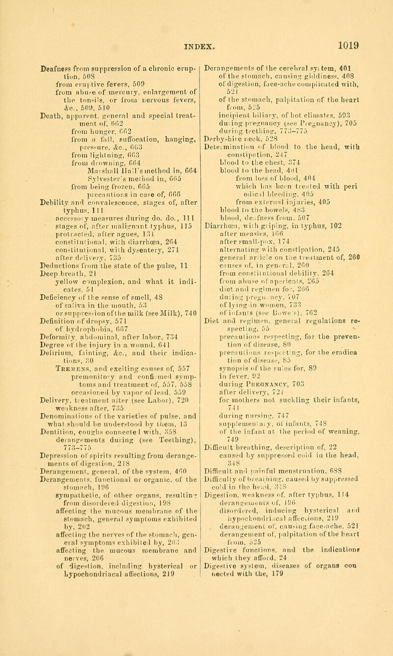 Deafness from suppression of a chronic erup- tion, 603 from cni|live fevers, 509 from abu,-e of mercury, enlnrgerapnt of the tonsils, or from nervous fevers, &o., 509, 610 Death, appiirent. c;<'nern.l and special treat- ment of, 502 from hunajcr, 002 from ,■! fall, suffocation, hanging, pressure, Ac., 003 from lii^htninjr, 003 from drowning, 004 Marshall Hall's method in, 004 Sylvester's method in, 005 from being frozen, 005 precautions in cafe of, 000 Debility and convalescence, stages of, after typhus, III ncctfsory measures during do. do.. Ill stages of, after maligniint typhus, 115 protiiictej, after agues, ]31 constituiional, with diarrhoea, 204 eonslilulionnl, with dysentery, 271 after delivery, 735 Deductions from the state of the pulse, 11 Deep breath, 21 yellow complexion, and what it indi- cates, 61 Deficiency of the sense of smell, 48 of saliva in the mouth, 53 or suppression of the milk (see Milk), 740 Definition of dropsy, 571 of hydrophobia, 007 Deformity, abilominal, after labor, 734 Degree of the injury in a wound, 041 Delirium, fainting, &c., and their indica- tions, 30 Tremens, and exciting causes of, 557 premonito'y and eonfi;nied symp- toms and treatment of, 557. 558 occasioned by vapor of lead. 559 Deliver}', treatment alter (see Labor), 720 weakness after, 735 Denominations of the varieties of pulse, and what should be understood by them, 13 Dentition, couf^hs connecte I with, 358 derangements duiing (see Teething), 773-775 Depression of spirits resulting from derange- ments of digestion, 218 Derangement, general, of the system, 400 Derangements, functional or organic, of the stomach, 190 sympathetic, of other organs, resultinT from disoideied digestion, 198 affecting the mucous membrane of the stomach, general symptoms exhibited by, 202 affecting the nerves of the stomach, gen- eral symptoms e.\hibited by, 203 affecting the mucous membrane and nerves, 206 of digestion, including hysterical or Lypochondriaeal afl'ections, 219 Derangements of the cerebral .syi tem, 401 of the stomach, causing giddiness, 408 of digestion, f.ice-ache complicated with, 621 of the stomach, palpitation of the heart fi oni, 5:^5 incipient biliary, of hot climates, 593 duiing |iregnancy (see Pie^nun3y), 705 during teething, 773-775 Derbyshire neck, 528 Determination ('f blood to the head, with constipation, 24 7 blood to the chest, 374 blood to the head, 4t)l from loss of blood, 404 which has been treated with peri odical bleeding. 405 from external injuries, 405 blood to the bowels, 483 blood, deafness from, 507 Diarrhoea, with griping, in typhus, 102 after measles, iOO after .small-po.x, 174 alternating with constipation, 245 general ariic.'e on the treatment of, 260 causes of, in generi;l, 200 from constitutional debility, 204 fiom abuse of aperients, 205 ' diet and regimen foi\ 200 du:ing iiregn.ncy, 707 of lying-in women, 733 of infants (see Buwe s), 702 Diet and regimen, geneial regulations re- specting, 55 precautions respecting, for the preven- tion of disease, 80 precautions respicting, for the eradica ti(m of disease, 85 synopsis of the rules for, 89 ill fever, 92 during Piiegnancy, 703 after delivery, 721 for mothers not suckling their infants, 74 1 during nursing, 747 snpplemeniaiy, of infants, 748 of the infant at the period of weaning, 749 Difficult breathing, description of, 22 caused by suppressed cold in the head, 348 Difficult ami painful menstruation, 088 Difficulty c)f breai hing, caused by suppressed cold in (ho hea'il, 348 Digestion, weakness of after typhus, 114 deranireinenis of, J90 disordered, inducing hysterical and hypochondriacal affections, 219 derati;^enient of, causing face-ache, 621 derangement of, jialpitation of the heart fiom, 525 Digestive functions, and the indications which they afifoid, 24 Digestive system, diseases of organs con nocted with the, 179