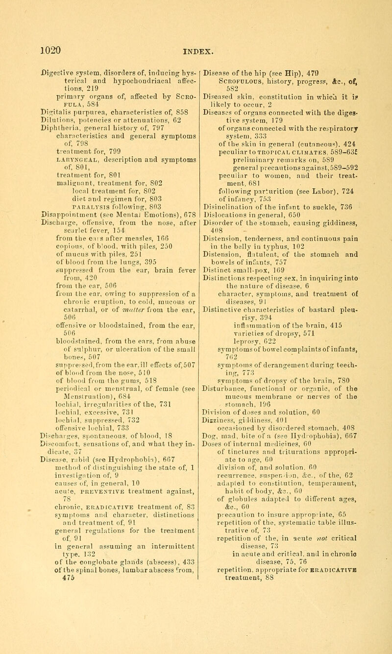 Digestive system, disorders of, inducing hys- terical and hypocliondriacal affec- tions, 219 primary organs of, affected by Scro- fula, 584 Digitalis purpurea, characteristics of, 858 Dilutions, potencies or attenuations, 62 Diphtheria, general history of, 797 characteristics and general symptoms of, 708 t'.eatment for, 799 LARYNGEAL, description and symptoms of, 801, treatment for, 801 malignant, treatment for, 802 local treatment for, 802 diet and regimen for, 803 PARALYSIS following, 803 Disappointment (see Mental Emotions), 678 Discharge, offensive, from the nose, after scarlet fever, 1 54 from the ens after measles, 166 copious, of b'ood, with piles, 250 of mucus with piles. 251 of blood from the lungs, 395 suppressed from the ear, brain fever from, 420 from the ear, 506 from the ear, owing to suppression of a chronic eruption, to cold, mucous or catarrhal, or o{ matter tvom the ear, 606 offensive or bloodstained, from the ear, 606 bloodstained, from the ears, from abuse of sulphur, or ulceration of the small bones, 507 suppressed, from the ear.ill effects of,507 of blood from the nose, 510 of blood from the gums, 618 periodical or men.=trual, of female (see Menstruation), 684 lochial, irregularities of the, 731 lochial, excessive, 731 lofhial, suppressed, 732 offensive lochial, 733 Di.^charges, spontaneous, of blood, 18 Discomfort, sensations of, and what they in- dicate, 37 Disea.«e, r^ibid (see Hydrophobia), 667 method of distinguishing the state of, 1 investigation of, 9 causes of, in general, 10 acute, PREVENTIVE treatment against, 78 chronic, eradicativb treatment of, S3 symptoms and character, distinctions and treatment of, 91 general regulations for the treatment of, 91 in general assuming an intermittent type. 132 of the conglobate glands (abscess), 433 of the spinal bones, lumbar abscess from, 476 Disease of the hip (see Hip), 471) Scrofulous, history, progress, Ac, of, 582 Diseased skin, constitution in whicli it i? likely to occur, 2 Diseases of organs connected with the diges- tive system, 179 of organs connected with the resyjiratory system, 333 of the skin in general (cutaneous). 424 peculiar to TROPICAL climates, 589-63£ preliminary remarks on, 589 general precautions against, 589-592 peculiar to women, and their treat- ment, 681 following parturition (see Labor), 724 of infancy, 753 Disinclination of the infant to suckle, 736 Dislocations in general, 650 Disorder of the stomach, causing giddiness, 408 Distension, tenderness, and continuous pain in the belly in typhus, 102 Distension, flatulent, of the stomach and bowels of infants, 757 Distinct small-pox, 169 Distinctions respecting sex, in inquiring into the nature of disease. 6 character, symptoms, and treatment of diseases, 9 I Distinctive characteristics of bastard pleu- risy, 394 inflammation of the brain, 415 varieties of dropsy, 571 leprosy, 622 symptoms of bowel complaints of infants, 7ii2 symptoms of derangement during teech- ing, 773 symptoms of dropsy of the brain, 780 Disturbance, functional or organic, of the mucous membrane or nerves of the stomach, 196 Division of doses and solution, 60 Disziness, giddiness, 401 occasioned by disordered stomach, 408 Dog, mad, bite of a (see Hydrophobia), 667 Doses of internal medicines, 60 of tinctures and triturations appropri- ate to age, 60 division of, and solution, 60 recurrence, suspen-i-jn, &c., of the, 62 adapted to con^tit-ution, temperament, habit of body, &o., 60 of globules adapted to different ages, &e., 00 precaution to insure appropriate, 65 repetition of the, systematic table illus- trative of, 73 repetition of the, in acute /lot critical disease, 73 in acute and critical, and in chronio disease, 75, 76 repetition, appropriate for eradicatitb treatment, 88