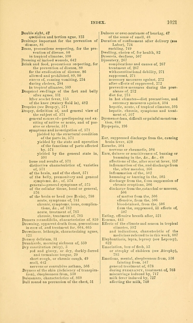 Double sight, 47 qwotidian and tertian ague, 123 Drainage important for the prevention of di?e;ise, 81 Dress, precautions respecting, for the pre- vention of disease, 80 in trspieal climates, 590 Dressing of incised wounds, 642 Drink and food, precautions respecting, for the prevention of disease, 80 for the eradication of disease, 86 allowed and prohibited, 89, 90 excess of, causing vomiting, 234 during cholera, 284 in tropical climates, 589 Dropsical swellings of the feet and belly after agues, 131 after scarlet fever, 155 of the knee (watery fluid in), 482 Dropsies (see Dropsy), 571 Dropsy, definition of, and general view of the subject of. 671 general causes of—predisposing and ex- citing of active or acute, and of pas- sive or chronic, 671 symptoms and investigation of, 571 yielded by the structural condition of the parts in, 571 yielded by the state and operation of the functions of parts affected by. 671 yielded by the general state in, 691 issue and results of, 671 distinctive characteristics of, varieties of, 571 of the brain, and of the chest, 671 of the belly, premonitory and geneial symptoms, &c., of, 674 general—general symptoms of, 575 of the cellular tissue, local or general, 676 of the brain or head (see Brain), 780 acute, symptoms of, 781 chronic, svmptoms, issue, complica- tions, &c., of 782 acute, treatment of, 783 chronic, treatment of, 785 Drosera rotundifolia, characteristics of, 859 Drowning, apparent death from, precautions in case of, and treatment for, 664, 665 Drowsiness, lethargic, characterizing agues, 123 Drowsy delirium, 31 Drunkards, morning sickness of, 559 Dry constitution (wiry), 3 red and glassy, or dry, darkly-furred and tremulous tongue, 29 short cough, or chronic cough, 49 sea 11, 442 nervous or convulsive asthma, 666 Dryness of the skin (deficiency of transpira- tion), sleeplessness from, 630 Dulcamara, characteristics of, 860 Dull sound on percussion of the chest, 51 Dulness or over-acuteness of hearing, 47 of the sense of smell, 48 Duration of confinement after delivery (lea Labor), 724 suckling, 749 Dwelling, choice of, for health, 82 Dysecoia, deafness, 607 Dysentery, 267 complications and causes of, 267 treatment of, 267 with constitutional debility, 271 suppressed, 271 accessory measures against, 272 after-effects of suppressed, 272 preventive measures during the prev- alence of, 272 diet for, 273 in hot climates—diet precautions, and accessory measures against, 694 hepatic, acute, (if tropical climates, 595 hepatic, chronic, symptoms and treat- ment of, 597 Dysmenorrhoea, difQcult or painful menstrua- tion, 688 Dyspepsia, 196 Ear, suppressed discharge from the, causing brain fever, 420 Earache, 504 nervous or rheumatic, 504 Ears, dulness or sensitiveness of, buzzing or humming in the, &a., Ac, 48 affections of the, after scarlet fever. 157 inflammation of the, and discharge from the, after measles, 166 inflammation of the, 602 humming or buzzing in the, 505 discharge from the, from suppression of chronic eruptions, 506 discharse from the,catarrhal or mucous, 606 of matter from the, 506 offensive, from the, 506 bloodstained, from the, 506 fiom the, suppressed, ill effects of, 507 Eating, offensive breath after, 521 Eczema, 443 Effects of the climate and season in tropical climates, 592 and indications, characteristic of the medicines referred to in this work, 807 Elephantiasis, lepra, leprosy (see Leprosy), 622 Emaciation, loss of flesh, 63 or atrophy of children (see Atrophy), 793 Emotions, mental, sleeplessness from, 636 fainting from, 547 general treatment of, 678 during tregnancy, treatment of, 703 miscarriage induced by, 717 milk fever induced by, 727 affecting the milk, 740