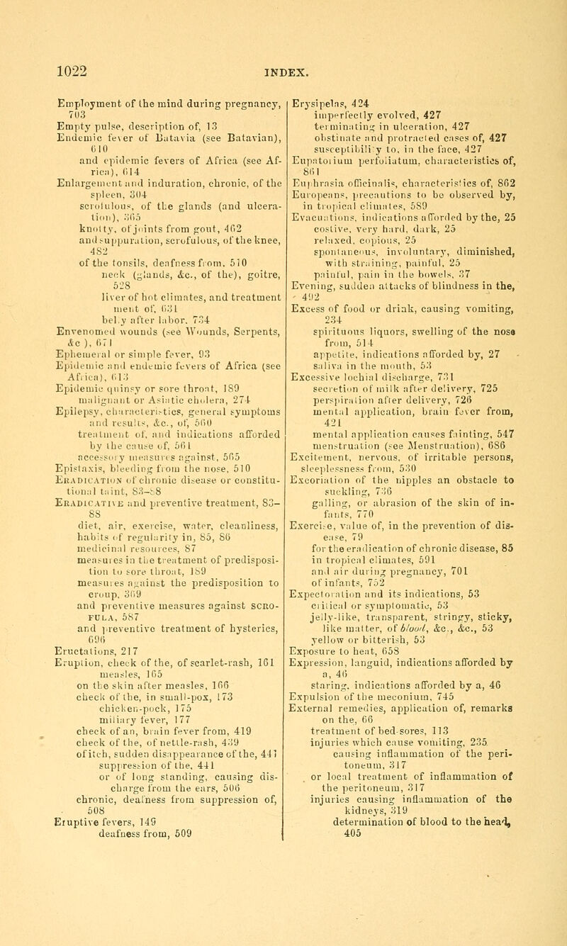 Employment of the mind during pregnancy, 7U3 Empty pulse, description of, 13 Endemic fe\er of IJutavia (see Batavian), 610 and epidemic fevers of Africa (see Af- ric:i), (114 EnlargeiiiL'iit and induration, chronic, of the spleen, 304 scrolulous, of tbe glands (and ulcera- tion), :-iri5 kno(ty, of jiiints from gout, 4fi2 an(l!-u[)puraLion, scrofulous, of theknee, 482 of the tonsils, deafness from. 610 neck (glands, &c., of the), goitre, 528 liver of hot climates, and treatment ment of, (131 bel.y after labor. 734 Envenomed wounds (.see Wounds, Serpents, &c ), 671 Eplieiueial or simple fever, 93 Epidemic and endemic fevers of Africa (see Africa), (113 Epidemic quinsy or sore thront, 189 malignant or A.si.itic cholera, 274 Epilepsy, cliuracteri.-tics, general symptoms and results, &c., of, 6()0 treatment of, and indications afforded by I he cause of, 6fi I accesPdiy measures against, 605 Epista.xis, bleeding from the nose, 610 EuADicATioN of chronic disease or constitu- tional taint, 83-h8 EKADiCATivji and preventive treatment, 83- 88 diet, air, exercise, water, cleanliness, habits of regularity in, 85, 85 medicinal resouices, 87 measuiesin tbe tieatment of predisposi- tion to sore lliroat, 189 measuies against the predisposition to croup. 3(19 and preventive measures against scro- fula, 687 and jireventivc treatment of hysterics, 09() Eructations, 217 Eruption, cheek of the, of scarlet-rash, ICl measles, 165 on tbe skin after measles, 166 check of the, in small-pox, 173 chicken-pock, 1 75 miliary fever, 1 77 check of an, brain fever from, 419 check of the, of nettle-rash, 439 of itch, sudden dis.ippearance of the, 441 suppression of the, 441 or of long standing, causing dis- charge from the ears, 606 chronic, deafness from suppression of, 608 Eruptive fevers, 149 deafness from, 509 Erysipelas, 4 24 impi-rfeclly evolved, 427 teiminatin;; in ulceration, 427 obstinate and protracled cases of, 427 susceptibiliy to. in the face, 427 Eupatoiium perfoiiatum, characteristics of, 861 Eu|ihrasia oCieinali':, characterisMcs of, 862 Europeans, precautions to be observed by, in tro)iie;il cliuiales, 689 Evacuations, indications afTorded by the, 25 costive, very hard, dark, 25 relaxed, copious, 25 spoiiiaiienus, invoUintarj', diminished, with straining, painful, 25 painful, p,ain in the bowels, 37 Evening, sudden attacks of blindness in the, ' 4'.)2 Excess of food or driak, causing vomiting, 234 spirituous liquors, swelling of the nosa from, 614 appetite, indications afforded by, 27 saliva in the mouth, 63 Excessive lochial discharge, 731 secretion of milk after delivery, 725 perspiration after delivery, 726 mental application, brain fjvcr from, 421 mental application causes fninting, 547 menstruation (see Menstruation), 686 Excitement, nervous, of irritable persons, slee]ilessness from, 530 Excoriation of the nipples an obstacle to suckling, 7:<6 galling, or abrasion of the skin of in- fants, 770 Exerci.-e, value of, in the prevention of dis- ease, 79 for the eradication of chronic disease, 85 in tropical climates, 591 and air during pregnancy, 701 of infants, 752 Expectorniion and its indications, 53 ciiiical or syiuplomatio, 53 jelly-like, transparent, stringy, sticky, like matter, oi b/ood, &c., <tc., 53 yellow or bitterish, 53 Exposure to heat, 658 Expression, languid, indications afforded by a, 46 staring, indications afforded by a, 46 Expulsion of the meconium, 745 External remedies, application of, remarks on the, 66 treatment of bedsores, 113 injuries which cause vomiting, 235. causing inflammation of the peri- toneum, 317 or local treatment of inflammation of the peritoneum, 317 injuries causing inflammation of the kidneys, 319 determination of blood to the hea'], 405