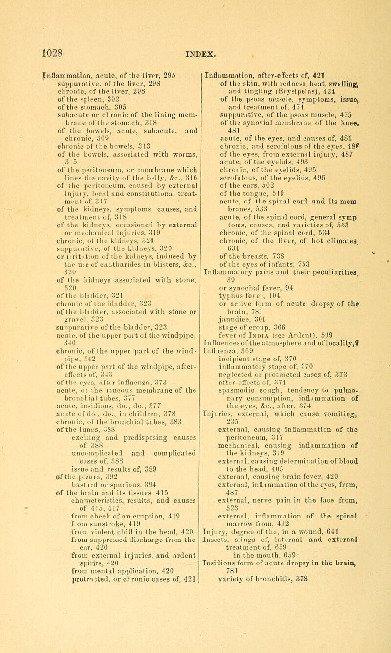 Inflammation, acute, of the liver, 295 suppurative, otthe liver, 298 chronic, of the liver. 298 of the f^pleen. 302 of the stomach, 305 subacute or chronic of the lining mem- brane of Ihe stomach, 308 of the bowels, acute, subacute, and chronic, 309 chronic of the bowels, 313 of the bowels, associated with worms, 3I.'> of the peritoneum, or membrane which lines the cavity of the bt-lly, ite., 31(5 of tiie peritoneum, caused by external injurj', local and constitutional treat- mrnt of, 317 of the kidneys, symptoms, causes, and treatment of, 3 18 of the kidneys, occasioned by external or mechanical injuries, 319 chronic, of the kidneys, 320 suppurative, of the kidneys, 320 or iirit^ition of the kidneys, induced by the u^e of cantharides in blisters, &a., 320 of the kidneys associated with stone, 320 of the bladder. 321 chronic of the bladder, 323 of the bladder, associated with stone or gravel, 323 suppurative of the bladdo, 323 acute, of the upper part of the windpipe, 340 chronic, of the upper part of the wind- pipe, 342 of the upper part of the windpipe, after- effects of, 343 of the eyes, after influenza, 373 acute, ot the mucous membrane of the bronchial tubes. 377 acute, insidious, do., do., 377 acute of do , do., in children, 378 chronic, of the bronchial tubes, 383 of the lunus, 388 exciting and predisposing causes of. 388 uncomplicated and complicated eases of, 388 issue and results of, 389 of the pleura, 392 bastard or spurious, 394 of the brain and its tissues, 415 characteristics, results, and causes of, 415. 417 from check of an eruption, 419 fiom sunstroke, 419 from violent chill in the head, 420 fiom suppressed discharge from the ear, 420 from external injuries, and ardent spirits, 420 from mental application, 420 protnjted, or chronic cases of, 421 Inflammation, after-effects of, 421 of the skin, with redness, heat, swelling, and tingling (Erysipelas), 424 of the psoas muscle, symptoms, issue, and treatment of. 474 suppurative, of the psoas muscle, 475 of the synovial membrane of the knee, 481 acute, of the eyes, and causes of, 484 chronic, and scrofulous of the eyes, 48' of the eyes, from extern:il injury, 487 acute, of the eyelids, 493 chronic, of the eyelids, 495 scrofulous, of the eyelids, 496 of the ears, 602 of the tongue, 519 acute, of the spinal cord and its mem branes, 633 acute, of the spinal cord, general symp tonis, causes, and vaiieties of, 533 chronic, of the spinal cord, 534 chronic, of the liver, of hot climates 031 of the -breasts, 738 of the eyes of infants, 753 Inflammatory pains and their peculiarities 39 or synochai fever, 94 typhus fever. 104 or active form of acute dropsy of thf brain, 781 jaundice, 301 stage of croup, 366 fever of India (fee Ardent), 599 Influences of the atmosphere and of iocality,9 Influenza, 369 incipient stage of, 370 infliimmatory stage of, 370 neglected or protracted cases of, 373 after-effects of, 374 spasmodic cough, tendency to pulmo- nary consumption, inflammation of the eyes, Ac, after, 374 Injuries, external, which cause vomiting, 235 external, causing inflammation of the peritoneum, 3 1 7 mechanical, causing inflammation of the kidney's, 3 i9 external, causing determination of blood to the head, 405 external, causing brain fever, 420 external, inflammation of the eyes, from, 487 external, nerve pain in the face from, 523 external, inflammation of the spinal marrow from, 492 Injury, degree of the, in a wound, 641 Insects, stings of, internal and external treatment of, 659 in the mouth, 659 Insidious form of acute dropsy in the brain, 781 variety of bronchitis, 378