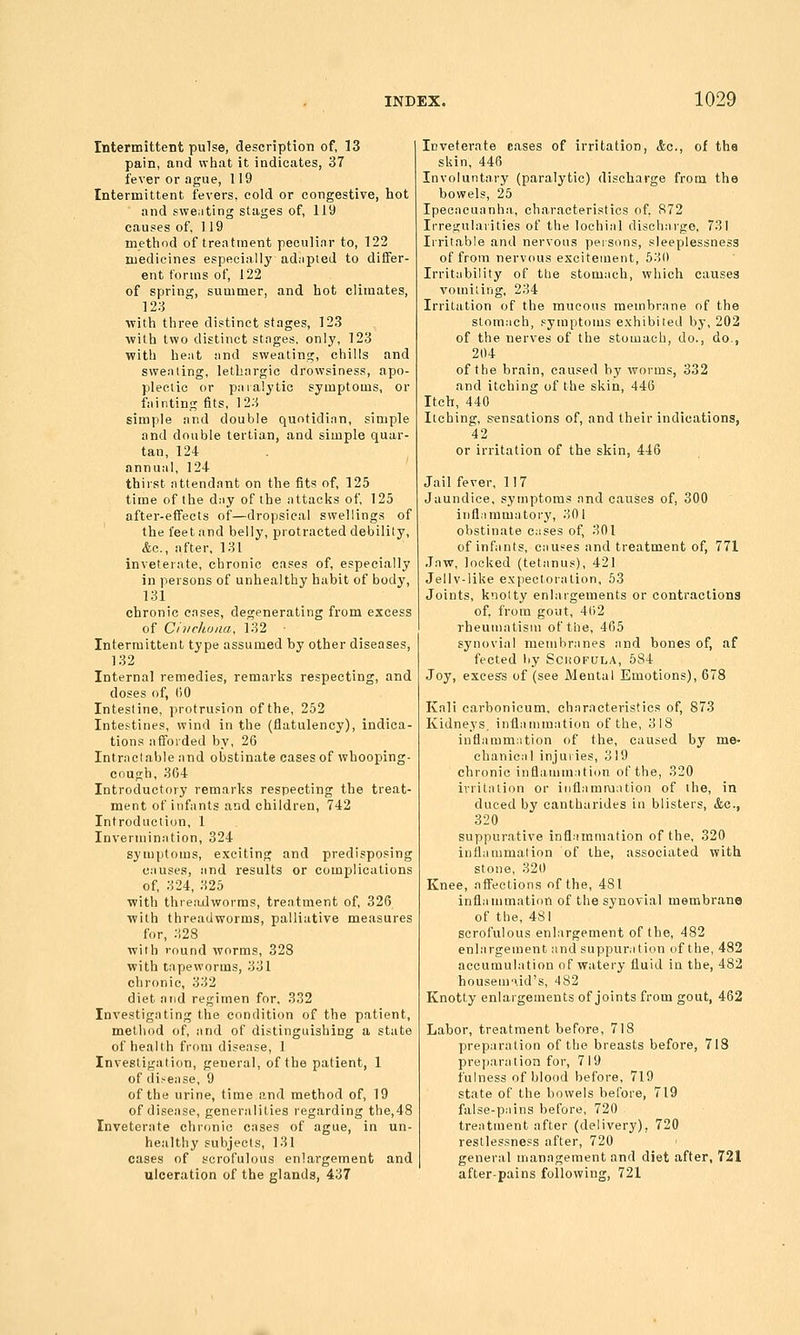 Intermittent pulse, description of, 13 pain, and what it indicates, 37 fever or ague, 119 Intermittent fevers, cold or congestive, hot and sweating stages of, 119 causes of, 119 metiiod of treatment peculiar to, 122 medicines especially adiipied to diSer- ent forms of, 122 of spring, summer, and Lot climates, 123 witli tliree distinct stages, 123 with two distinct stnges. only, 123 with he.it and sweating, chills and sweating, lethargic drowsiness, apo- plectic or pnialytie symptoms, or fainting fits, 123 simple and double quntidinn, simple and double tertian, and simple quar- tan, 124 annuiil, 124 thirst nttendant on the fits of, 125 time of the d:iy of the nttacks of, 125 after-effects of—dropsical swellings of the feet and belly, protracted debility, &a., after, 131 inveterate, chronic cases of, especially in persons of unhealthy habit of body, 131 chronic enses, degenerating from excess of Cinchona, 132 Intermittent type assumed by other diseases, 132 Internal remedies, remarlis respecting, and doses of, t)0 Intestine, protrusion ofthe, 252 Intestines, wind in the (flatulency), indica- tions afforded by, 26 Intrnclable and obstinate cases of whooping- cough, 364 Introductory remarks respecting the treat- ment of infants and children, 742 Introduction, 1 Inverminntion, 324 symptoms, exciting and predisposing c.'iuses, iind results or complications of, 324, 325 with threadworms, treatment of, 326 with threadworms, palliative measures for, :^28 with round worms, 328 with tapeworms, 331 chronic, 332 diet and regimen for. 332 Investigating the condition of the patient, method of, and of distinguishing a state of health from disease, 1 Investigation, general, ofthe patient, 1 of disense, 9 ofthe urine, time and method of, 19 of disease, generalities regarding the,48 Inveterate chronic cases of ague, in un- healthy subjects, 131 cases of scrofulous enlargement and ulceration of the glands, 437 Inveterate cases of irritation, <fec., of the skin, 446 Involuntary (paralytic) discharge from the bowels, 25 Ipeciicuanhii., characteristics of, 872 Irregularities of the loehiiil dischnrgo, 731 Irritable and nervous persons, sleeplessness of from nervous excitement, 630 Irritability of tlie stom;ich, which causes vomiting, 234 Irritation of the mucous membrane of the slom;ich, symptoms exhibited bj\ 202 of the nerves of the stomach, do., do., 204 ofthe brain, caused by worms, 332 and itching of the skin, 446 Itch, 440 Itching, s-ensations of, and their indications, 42 or irritation of the skin, 446 Jail fever, 117 Jaundice, symptoms and causes of, 300 inflammatory, 30 I obstinate cases of, 301 of infants, causes and treatment of, 771 Jaw, looked (tetanus), 421 Jellv-like expectoration, 53 Joints, knotty enlargements or contractions of, from gout, 4()2 rheumatism ofthe, 465 synovial membranes and bones of, af fected by Schofula, 584 Joy, exees's of (see Mental Emotions), 678 Kali carbonicum, characteristics of, 873 Kidneys, inflammation ofthe, 318 inflammation of the, caused by me- chanical injuries, 319 chronic inflammation ofthe, 320 irritation or inflammation of the, in duced by cantharides in blisters, &c., 320 suppurative inflammation ofthe, 320 inflammation of the, associated with stone, 320 Knee, affections of the, 481 inflammation of the synovial membrana of the, 481 scrofulous enlargement ofthe, 482 enlargement and suppuration ofthe, 482 accumulation of watery fluid in the, 482 housem'xid's, 182 Knotty enlargements of joints from gout, 462 Labor, treatment before, 718 preparation ofthe breasts before, 718 preparation for, 719 fulness of blood before, 719 state of the bowels before, 719 false-pains before, 720 treatment after (delivery), 720 restlessness after, 720 general management and diet after, 721 after-pains following, 721