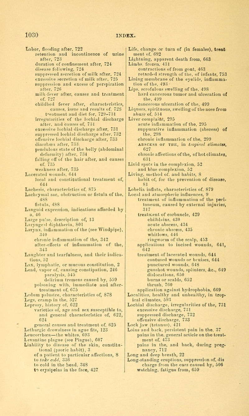 Labor, floDding after, 722 retention and incontinence of urine after, 723 duration of confinement after, 724 disense following, 724 suppressed secretion of milk after, 724 excessive secretion of milk after, 725 suppression and excess of perspiration after, 72(5 milli-fever after, causes and treatment of. 727 childbed fever after, cliarncteristics, causes, issue and results of, 72S t-eatment and diet for, 729-731 irregularities of the lochial discharge after, and causes of, 731 excessive lochial discharge after, 731 suppressed lochial discharge after, 732 offensive lochial discharge after, 733 diarrhoea after, 733 pendulous state of the belly (abdominal deformitj') after, 734 falling (iff of the hair after, and causes of, 735 weakness after, 735 Lacerated wounds, fi44 local and constitutional treatment of, 644 Lachesis, characteristics of, 875 Lachrymal sac, obstruction or fistula of the, 488 fistula, 488 Languid expression, indications afforded by a, 46 Large pulse, description of, 13 Laryngeal diphtheria, 801 L*rynx, inflammation of the (see Windpipe), 340 chronic inflammation of the, 342 after-effects of inflammation of the, 343 Laughter and tearfulness, and their indica- tions, 62 Lax, lymphatic, or mucous constitution, 2 Lead, vapor of, causing constipation, 246 paralysis, 645 delirium tremens caused by, 559 poisoning with, immediate and after- treatment of, 675 Ledum palustre, characteristics of, 878 Legs, cramp in the, 527 Leprosj', history of, 622 varieties of, age and sex susceptible to, and general characteristics of, 622, 624 general causes and treatment of, 625 Lethargic drowsiness in ague fits, 123 Leueorrhcea—the whites, 693 Levantine plague (see Plague), 607 Liability to disease of the skin, constitu- tional (psoric habit), 3 of a patient to particular affections, 8 to take cold, 336 to cold in the head, 348 to erysipelas in the face, 427 Life, change or turn of (in females), treat- ment of, 692 Lightning, apparent death from, 663 Limbs, frozen. 431 contractions of from gout, 463 ret.irdfd strength of the, of infants, 753 Lining meuibrane of the eyelids, inflamma- tion of the, 493 - Lips, scrofulous swelling of the, 498 hard cancerous tumor and ulceration of the, 499 cancerous ulceration of the, 499 Liquors, spirituous, swelling of the nose from abuse of, 514 Liver complaint, 295 acute inflammation of the, 295 suppurative inflammation (abscess) of the, 298 chronic inflammation of the, 299 ABSCESS OF THE, in tropical climates, 627 chronic affections of the, of hot climates, 631 Livid spots in the complexion, 52 and blue complexion, 52 Living, method of. and habits, 8 habit of, for the prevention of disease, 81 Lobelia inflata, characteristics of. 879 Local and atmospheric influences, 9 treatment of inflammation of the peri- toneum, caused by external injuries, 317 treatment of carbuncle, 429 chilblains, 430 acute abscess, 434 chronic abscess, 435 whitlows, 446 ringworm of the scalp, 453 applications to incised wounds, 641, 642 treatment of lacerated wounds, 644 contused wounds or bruises, 644 punctured wounds, 648 gunshot wounds, splinters, &c., 649 dislocations, 650 burns or scalds, 652 thrush, 760 application against hydrophobia, 669 Localities, healthy and unhealthy, in trop- ical climates, 593 Lochial discharge, irregularities of the, 731 excessive discharge, 731 suppressed discharge, 732 offensive discharge, 733 Lockjaw (tetanus), 421 Loins and back, persistent pain in the, 37 pains in the, general article on the treat- ment of, 473 pains in the, and back, during preg. nancy, 712 Long and deep breath, 22 Long-standing eruptions, suppression of, dis charge from the ears caused by, 606 watching, fatigue from, 659