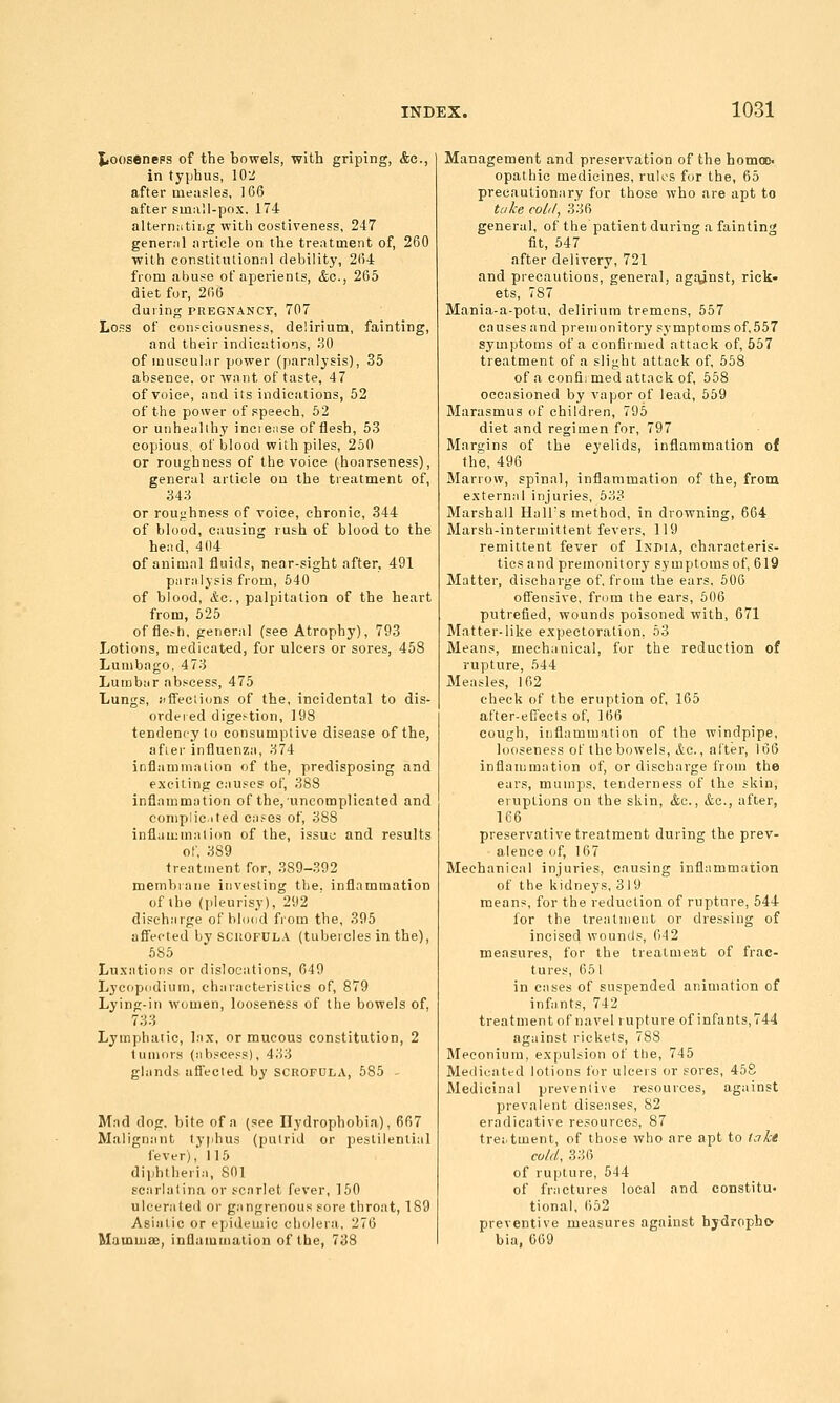 Xiooseneps of the bowels, with griping, &c., in typhus, 10:^ after measles, ]66 after small-pox. 174 alternating with costiveness, 247 general article on the treatment of, 260 with constitutional debility, 2fi4 from abuse of aperients, &o., 265 diet fur, 206 during pregnancy, 707 Loss of confciousness, delirium, fainting, and their indications, 30 of muscular power (paralysis), 35 absence, or want of taste, 47 of voice, and its indications, 52 of the power of speech, 52 or unheallhy inciease of flesh, 53 copious, of blood with piles, 250 or roughness of the voice (hoarseness), general article ou the treatment of, 343 or roughness of voice, chronic, 344 of blood, causing rush of blood to the head, 404 of animal fluids, near-sight after, 491 paralysis from, 540 of blood, &c., palpitation of the heart from, 625 offle.-h, general (see Atrophy), 793 Lotions, medicated, for ulcers or sores, 458 Lumbago, 473 Lumbar abscess, 475 Lungs, J)ffecii(;ns of the, incidental to dis- ordered digestion, 198 tendenoyto consumptive disease of the, afier influenza, 374 inflammation of the, predisposing and exciting causes of, 388 inflammation of the, uncomplicated and coniplic-ited cases of, 388 inflammation of the, issuo and results of, 389 treatment for, 389-392 membiane investing the, inflammation of the (pleurisy), 292 discharge of blond from the, 395 afl'ected by SCltOFUL.v (tubeicles in the), 685 Luxations or dislocations, 649 Lycopodium, characteristics of, 879 Lying-in women, looseness of the bowels of, 733 Lymphatic, lax, or mucous constitution, 2 tumors (abscess), 433 glands afl'ected by scrofula, 585 - Mad dog, bite of n (see Hydrophobia), 667 Malignant lyphus (putrid or pestilential fever), 115 diiihtheria, 801 gcarlalina or scarlet fever, 150 ulcerated or gangrenous sore throat, 189 Asiatic or epideuiio cholera, 276 Mainmae, inflammation of the, 738 Management and preservation of the homac< opathic medicines, rules for the, 65 precautionary for those who are apt to tah col,/, 336 general, of the patient during a fainting fit, 547 after delivery, 721 and precautions, general, agfunst, rick- ets, 787 Mania-a-potu, delirium tremens, 557 causes and premonitory symptoms of,557 symptoms of a confirmed attack of, 567 treatment of a slight attaclc of, 558 of a confii med attack of, 558 occasioned by vapor of lead, 559 Marasmus tif children, 795 diet and regimen for, 797 Margins of the eyelids, inflammation of the, 496 Marrow, spinal, inflammation of the, from external injuries, 533 Marshall HalTs method, in drowning, 664 Marsh-intermittent fevers, 119 remittent fever of India, characteris- tics and premonitory symptoms of, 619 Matter, discharge of, from the ears. 606 offensive, from the ears, 606 putrefied, wounds poisoned with, 671 Matter-like expectoration, 63 Means, mechanical, for the reduction of rupture, 644 Measles, 162 check of the eruption of, 165 after-effects of, 166 cough, inflammation of the windpipe, looseness of the bowels, etc., after, 166 inflammation of, or discharge from the ears, mumps, tenderness of the skin, eruptions on the skin, &c., etc., after, 166 preservative treatment during the prev- alence of, 167 Mechanical injuries, causing inflammation of the kidneys, 319 means, for the reduction of rupture, 544 lor the treatment or dressing of incised wounds, 042 measures, for the treatmeat of frac- tures, 65 1 in cases of suspended animation of infants, 742 treatment of navel rupture of infants, 744 against rickets, 788 Meconium, expulsion of the, 745 Medicated lotions for ulcers or sores, 458 Medicinal preventive resources, against prevalent diseases, 82 eradicative resources, 87 treitment, of those who are apt to f.fke co/d, 336 of rupture, 544 of fractures local and constitu- tional, 652 preventive measures against hjdropho bia, 669