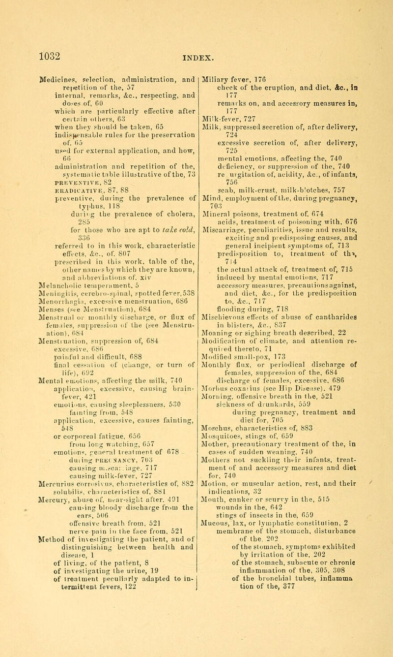 Medicines, selection, acltninistratton, and re|ietilion of the, 57 internal, remarks, &c., respecting, and do.-es of, 00 whicli are jiarticularly eflFective after ceit.-iin others, fir! when they should be taken, 05 indis|4ensaljle rules for the preservation of, 05 used for external application, and how, 6(5 administration and repetition of the, systematic table illuttrative of the, 73 pnicvEXTiVK, 82 KRADICATIVE, 87, 88 preventive, during tho prevalence of typhus, 118 duriig the prevalence of cholera, 285 for those who are apt to lahe cold, 336 referred to in this work, characteristic effects, &c., of. 807 prescribed in this work, table of the, other nanifs by which they are known, and aiibrevi;itions of. xiv Melancholic leinperament, 5 Meningitis, cerebro-spinal, spotted fever,538 Menorrhagia, exce^^sive menstruation, 686 Menses (see Menstruation), 684 Menstrual or monthly discharge, or flux of feniiiles, suppression of the (see Menstru- ation), 684 Menstruation, suppression of, 084 excessive, 086 painful and difficult, 688 final cessation of (change, or turn of life), 692 Mental eu.otions, affecting the milk, 740 application, excessive, causing brain- fever, 421 emotions, causing sleeplessness. 630 fainting from, 648 application, excessive, causes fainting, 6-18 or corporeal fatigue, 656 from long watching, 657 emotions, general treatment of 078 duiing put;( MANCY, 703 causing u:..-;ca:: iage, 717 causing milk-fever, 727 Mercurius cnrrosivus. ch:iracteristics of, 882 solubilis, chaiaeteiit^tics of, 881 Mercury, abuse of, ncar-sigut after. 491 causing bloody discharge from the ears, 500 offensive breath from, 521 nerve pain in the face from, 521 Method of investigating the patient, and of distinguishing between health and disease, 1 of living, of the patient, 8 of investigating the urine, 19 of treatment peculiarly adapted to in- termittent fevers, 122 | Miliary fever, 176 check of the eruption, and diet. Ac, ia 177 remarks on, and accessory measures in, 177 Mi!k-fever, 727 Milk, suppressed secretion of, after delivery, 724 excessive secretion of, after delivery, 725 mental emotions, afTecting the, 740 di'fieiency, or suppression of the, 740 re urgitalion of, acidity, Ac, of infants, 756 scab, milk-crust, niilk-b!otcbes, 767 Mind, employment of the, during pregnancy, 703 Mineral poisons, treatment of. 074 acids, treatment of poisoning with, 676 Miscarriasre, peculiarities, issue and results, exciting and predisposing causes, and general incipient symptoms of, 713 predisposition to, treatment of th'*, 714 the actual att.nck of, treatment of, 715 induced by mental emotions, 717 accessory measures, precautions against, and diet, &c., for the predisposition to. &c., 717 flooding during, 718 Mischievous effects of abuse of eantbarides in bli.-^ters, &c.., 837 Moaning or sighing breath described, 22 Modification of climate, and attention re- quired thereto, 71 Modified small-pox, 173 Monthly flux, or periodical discharge of females, suppression of the, 684 discharge of females, excessive, 086 Morbus coxaiius (see Hip Disease). 479 Morning, ofiensive breath in liie, 621 sickness of diunkards, 559 during pregnancy, treatment and diet for, 705 Moschus, characteristics of, 883 Mosquitoes, stings of, 059 Mother, precautionary treatment of the, in cases of sudden weaning, 740 Mothers not suckling tht-ir infants, treat- ment of and accessory measures and diet for, 740 Motion, or muscular action, rest, and their indications, 32 Mouth, canker or scurvy in the, 615 wounds in the, 042 stings of insects in the, 059 Mucous, lax, or lymphatic constitution, 2 membrane of the stomach, disturbance of the, 202 of the stomach, symptoms exhibited by irritation of the, 202 of the stomach, subacute or chronic inflammation of the, 305, 308 of the bronchial tubes, inflamma tion of the, 377