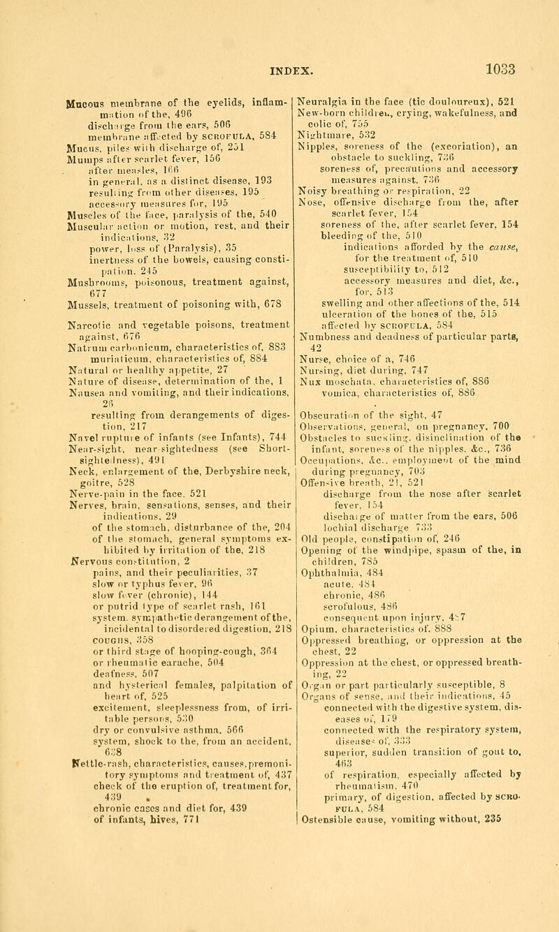 Mncous nieinbrnne of tTie eyelids, inflam- niiition (if the, 496 disch nge from the ear?, 506 memhiMne iifFocted by scrofula, 584 Mucus, piles wiih dischnige of, 251 Mumps iifter spiirlet fever, 156 iifter iiieii.-les, lfi6 in genenil, ns a distinct disease, 193 resuliinti; from other diseiises, 195 accessory luensures for, 195 Muscles of the fiice, yiaralysis of the, 540 Muscular actidu or motion, rest, and their indications, 32 power, Inss of (Paralysis), 35 inertness of the bowels, causing consti- pation. 245 Mnsbrooms, poisonous, treatment against, 677 Mussels, treatment of poisoning with, 678 Narcotic and vegetable poisons, treatment against, 676 Natruui carbonicum, characteristics of, 883 murialicum. characteristics of, 884 Natural or healthy aj.petite, 27 Nature of disease, determination of the, 1 Nausea and vomiting, and their indications, 26 resulting from derangements of diges- tion, 217 Navel ruptuie of infants (see Infants), 744 Near-sight, near sighteduess (see Short- sighteilness), 491 Neck, enlargement of the, Derbyshire neck, goitre, 528 Nerve-pain in the face, 521 Nerves, brain, sen.'^ations, senses, and their indications, 29 of the stom:ich, disturbance of the, 204 of the stomach, general symptoms ex- hibited by irritation of the, 218 Nervous constitution, 2 pains, and their peculiarities, 37 slow nr typhus fever, 96 slow fi.ver (chronic), 144 or putrid type of scarlet rash, 161 system, syrcjiathetic derangement of the, incidental to disordered digestion, 218 COUGHS, 358 or third st.ige of hooping-cough, 364 or rheumatic earache, 504 deafness, 507 and hysteric.-tl females, palpitation of heart of, 525 excitement, sleeplessness from, of irri- table persons, 530 dry or convulsive asthma, 566 system, shock to the, from an accident, 6.J8 Kettle-rash, characteristics, causes.premoni- tory .symptoms and treatment of, 437 cheek of the eruption of, treatment for, 439 chronic cases and diet for, 439 of infants, hives, 771 Neuralgia in the face (tic douloureux), 521 New-born childiei., crying, wakefulness, and colic of, 755 Nightmare, 532 Nipples, soreness of the (e.xcoriation), an obstacle to suckling, 736 soreness of, precautions and accessory measures against. 736 Noisy breathing or re-i-piration, 22 Nose, offensive discharge from the, after scarlet fever, 154 soreness of the, after scarlet fever, 154 bleeding of the, 51 0 indications afforded hy the cause, for the treatment of, 510 susceptibility to, 512 accessory measures and diet, &c., for, 513 swelling and other affections of the, 514 ulceration of the bones of the, 515 affi^-^cted by scuoFULA, 584 Numbness and deadness of particular parts, 42 Nurse, choice of a, 746 Nursing, diet during, 747 Nux moschata. characteristics of, 886 vomica, characteristics of, 886 Obscuration of the sight, 47 Oliservalions, geoeral, on pregnancy, 700 Obstacles to suckling, disinclination of the infant, sorene.-^s of the nipples. &c., 736 Occupations, Ac. employnie'it of the mind during pregnancy, 703 Offensive breath, 21, 521 discharge from the nose after scarlet fever, I 54 dischaige of matter from the ears, 506 lochial discharge 733 Old people, constipation of, 246 Opening of the windjiipe, spasm of the, in children, 785 Ophthalmia, 484 acute. 484 chronic, 486 scrofulous, 486 consequent upon injury, 4h7 Opium, characteristics of. 888 Oppressed breathing, or oppression at the chest, 22 Oppression at the chest, or oppressed breath- ing, 22 Oig;in or part paiticularly susceptible, 8 Organs of sense, and their indications, 45 connected with the digestive system, dis- eases oi, 179 connected with the respiratory system, diseases ol', 333 superior, sudden transition of gout to, 463 of respiration, especially affected by rheumatism. 470 primary, of digestion, affected by scro- KUtiA, 684 Ostensible cause, vomiting without, 235