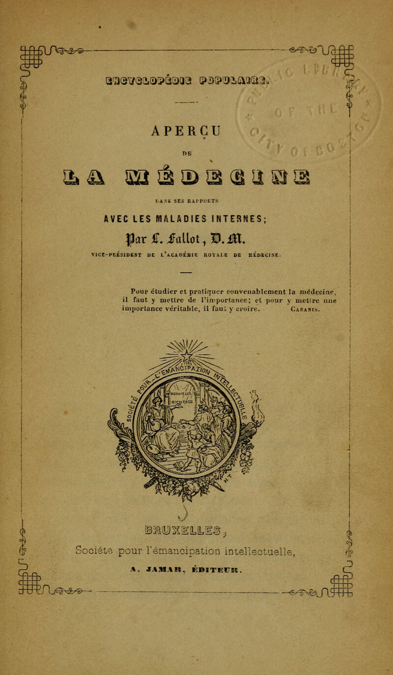 n2^^ -- 'Sr^-D' Q'asiytSiosQ^aa ipBip^iaaaii. oiT; APERÇU 2i^ Sa^SDïKâU liAXS SES BAITOr.TS m AVEC LES MALADIES INTERNES; VIC8-PP.ÉSIDBST DE l'aCADÉUIE ROYALE DE MÉDECINE. Pour étudier et pratifjucr convenablenient la médecine, il faut y mettre de l'importance; et pour y nietire une importance véritable, il faul y croire. Caha.iis. ©IRiyJS^llLiL 'ociéte pour l'émancipation intellectuelle, ^ 'f^^^^ feJlro