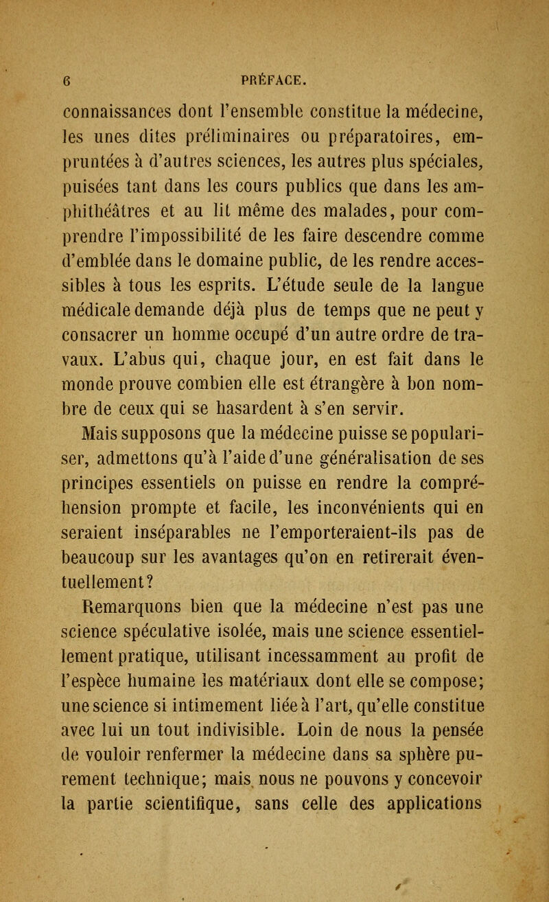 connaissances dont l'ensemble constitue la médecine, les unes dites préliminaires ou préparatoires, em- pruntées à d'autres sciences, les autres plus spéciales, puisées tant dans les cours publics que dans les am- phithéâtres et au lit même des malades, pour com- prendre l'impossibilité de les faire descendre comme d'emblée dans le domaine public, de les rendre acces- sibles à tous les esprits. L'étude seule de la langue médicale demande déjà plus de temps que ne peut y consacrer un homme occupé d'un autre ordre de tra- vaux. L'abus qui, chaque jour, en est fait dans le monde prouve combien elle est étrangère à bon nom- bre de ceux qui se hasardent à s'en servir. Mais supposons que la médecine puisse se populari- ser, admettons qu'à l'aide d'une généralisation de ses principes essentiels on puisse en rendre la compré- hension prompte et facile, les inconvénients qui en seraient inséparables ne remporteraient-ils pas de beaucoup sur les avantages qu'on en retirerait éven- tuellement? Remarquons bien que la médecine n'est pas une science spéculative isolée, mais une science essentiel- lement pratique, utilisant incessamment au profit de l'espèce humaine les matériaux dont elle se compose; une science si intimement liée à l'art, qu'elle constitue avec lui un tout indivisible. Loin de nous la pensée de vouloir renfermer la médecine dans sa sphère pu- rement technique; mais, nous ne pouvons y concevoir la partie scientifique, sans celle des applications