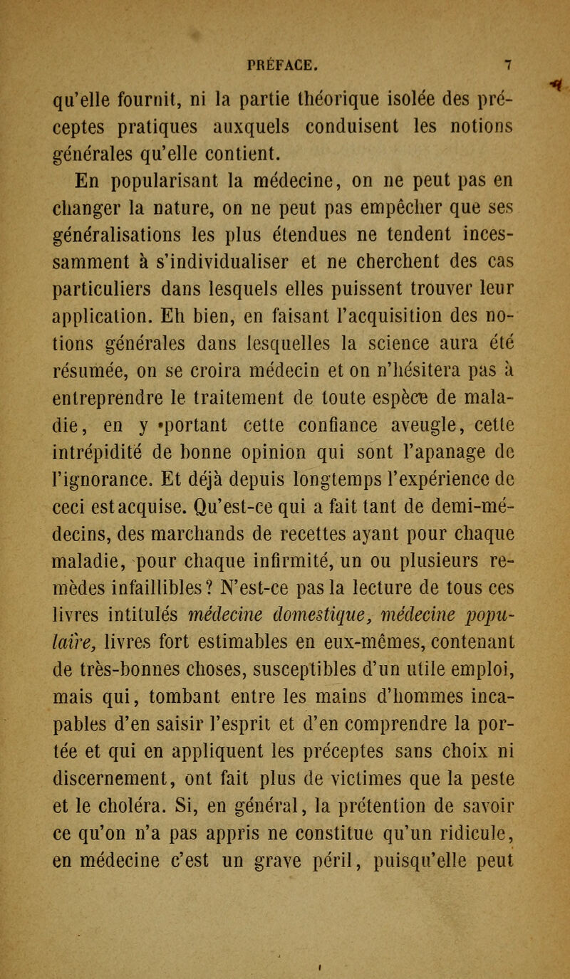 qu'elle fournit, ni la partie théorique isolée des pré- ceptes pratiques auxquels conduisent les notions générales qu'elle contient. En popularisant la médecine, on ne peut pas en changer la nature, on ne peut pas empêcher que ses généralisations les plus étendues ne tendent inces- samment à s'individualiser et ne cherchent des cas particuliers dans lesquels elles puissent trouver leur application. Eh bien, en faisant l'acquisition des no- tions générales dans lesquelles la science aura été résumée, on se croira médecin et on n'hésitera pas à entreprendre le traitement de toute espèce de mala- die, en y «portant cette confiance aveugle, cette intrépidité de bonne opinion qui sont l'apanage de l'ignorance. Et déjà depuis longtemps l'expérience de ceci est acquise. Qu'est-ce qui a fait tant de demi-mé- decins, des marchands de recettes ayant pour chaque maladie, pour chaque infirmité, un ou plusieurs re- mèdes infaillibles ? N'est-ce pas la lecture de tous ces livres intitulés médecine domestique, médecine popu- laire, livres fort estimables en eux-mêmes, contenant de très-bonnes choses, susceptibles d'un utile emploi, mais qui, tombant entre les mains d'hommes inca- pables d'en saisir l'esprit et d'en comprendre la por- tée et qui en appliquent les préceptes sans choix ni discernement, ont fait plus de victimes que la peste et le choléra. Si, en général, la prétention de savoir ce qu'on n'a pas appris ne constitue qu'un ridicule, en médecine c'est un grave péril, puisqu'elle peut