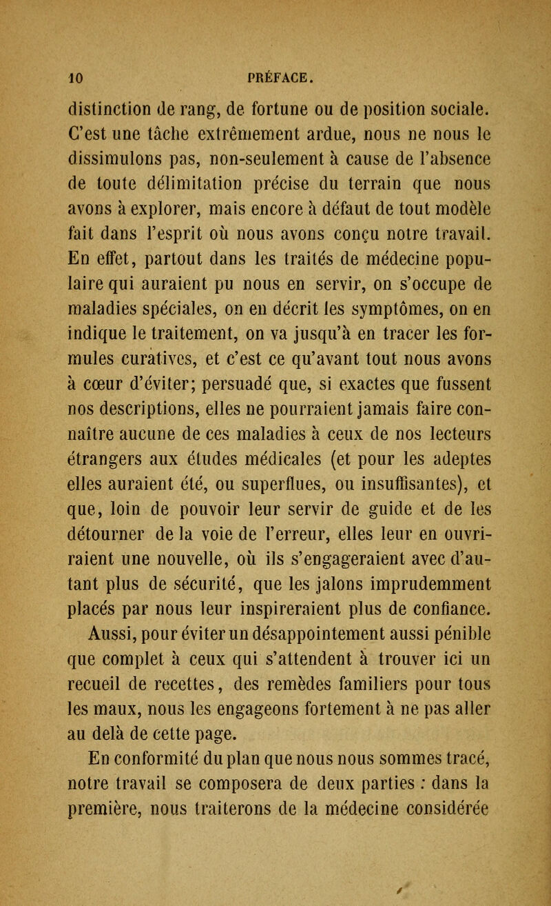 distinction de rang, de fortune ou de position sociale. C'est une tâche extrêmement ardue, nous ne nous le dissimulons pas, non-seulement à cause de l'absence de toute délimitation précise du terrain que nous avons à explorer, mais encore à défaut de tout modèle fait dans l'esprit où nous avons conçu noire travail. En effet, partout dans les traités de médecine popu- laire qui auraient pu nous en servir, on s'occupe de maladies spéciales, on en décrit les symptômes, on en indique le traitement, on va jusqu'à en tracer les for- mules curatives, et c'est ce qu'avant tout nous avons à cœur d'éviter; persuadé que, si exactes que fussent nos descriptions, elles ne pourraient jamais faire con- naître aucune de ces maladies à ceux de nos lecteurs étrangers aux études médicales (et pour les adeptes elles auraient été, ou superflues, ou insuifisantes), et que, loin de pouvoir leur servir de guide et de les détourner de la voie de l'erreur, elles leur en ouvri- raient une nouvelle, où ils s'engageraient avec d'au- tant plus de sécurité, que les jalons imprudemment placés par nous leur inspireraient plus de confiance. Aussi, pour éviter un désappointement aussi pénible que complet à ceux qui s'attendent à trouver ici un recueil de recettes, des remèdes familiers pour tous les maux, nous les engageons fortement à ne pas aller au delà de cette page. En conformité du plan que nous nous sommes tracé, notre travail se composera de deux parties : dans la première, nous traiterons de la médecine considérée