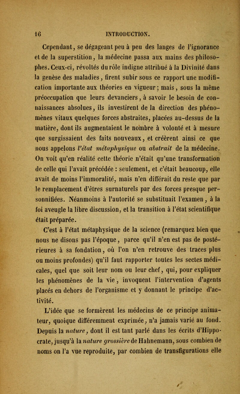 Cependant, se dégageant peu à peu des langes de l'ignorance et de la superstition, la médecine passa aux mains des philoso- phes. Ceux-ci, révoltés du rôle indigne attribué à la Divinité dans la genèse des maladies, firent subir sous ce rapport une modifi- cation importante aux théories en vigueur ; mais, sous la même préoccupation que leurs devanciers, à savoir le besoin de con- naissances absolues, ils investirent de la direction des phéno- mènes vitaux quelques forces abstraites, placées au-dessus de la matière, dont ils augmentaient le nombre à volonté et à mesure que surgissaient des faits nouveaux, et créèrent ainsi ce que nous appelons Vétat métaphysique ou abstrait de la médecine. On voit qu'en réalité celte théorie n'était qu'une transformation de celle qui l'avait précédée : seulement, et c'était beaucoup, elle avait de moins l'immoralité, mais n'en différait du reste que par le remplacement d'êtres surnaturels par des forces presque per- sonnifiées. Néanmoins à l'autorité se substituait l'examen, à la foi aveugle la libre discussion, et la transition à l'état scientifique était préparée. C'est à l'état métaphysique de la science (remarquez bien que nous ne disons pas l'époque, parce qu'il n'en est pas de posté- rieures à sa fondation, où l'on n'en retrouve des traces plus ou moins profondes) qu'il faut rapporter toutes les sectes médi- cales, quel que soit leur nom ou leur chef, qui, pour expliquer les phénomènes de la vie, invoquent l'intervention d'agents placés en dehors de l'organisme et y donnant le principe d'ac- tivité. L'idée que se formèrent les médecins de ce principe anima- teur, quoique différemment exprimée; n'a jamais varié au fond. Depuis la nature^ dont il est tant parlé dans les écrits d'Hippo- crate, jusqu'à hnature ^^rossiè^'edeHahnemann, sous combien de noms on l'a vue reproduite, par combien de transfigurations elle