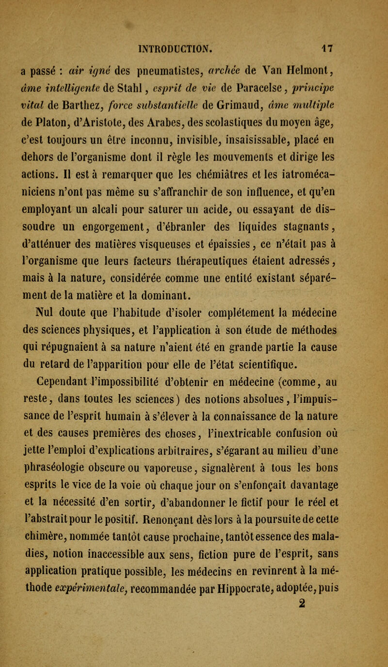 a passé : air igné des pneumatistes, archée de Van Helmonl, âme intelligente de Stahl, esprit de vie de Paracelse, principe vital de Bartliez, force substantielle de Grimaud, (Une multiple de Platon, d'Arislote, des Arabes, des scolasliques du moyen âge, c'est toujours un être inconnu, invisible, insaisissable, placé en dehors de l'organisme dont il règle les mouvements et dirige les actions. Il est à remarquer que les chémiàtres et les iatroméca- niciens n'ont pas même su s'affranchir de son influence, et qu'en employant un alcali pour saturer un acide, ou essayant de dis- soudre un engorgement, d'ébranler des liquides stagnants, d'atténuer des matières visqueuses et épaissies, ce n'était pas à l'organisme que leurs facteurs thérapeutiques étaient adressés, mais à la nature, considérée comme une entité existant séparé- ment de la matière et la dominant. Nul doute que l'habitude d'isoler complètement la médecine des sciences physiques, et l'application à son étude de méthodes qui répugnaient à sa nature n'aient été en grande partie la cause du retard de l'apparition pour elle de l'état scientifique. Cependant l'impossibilité d'obtenir en médecine (comme, au reste, dans toutes les sciences ) des notions absolues, l'impuis- sance de l'esprit humain à s'élever à la connaissance de la nature et des causes premières des choses, l'inextricable confusion où jette l'emploi d'explications arbitraires, s'égarant au milieu d'une phraséologie obscure ou vaporeuse, signalèrent à tous les bons esprits le vice de la voie oîi chaque jour on s'enfonçait davantage et la nécessité d'en sortir, d'abandonner le fictif pour le réel et l'abstrait pour le positif. Renonçant dès lors à la poursuite de cette chimère, nommée tantôt cause prochaine, tantôt essence des mala- dies, notion inaccessible aux sens, fiction pure de l'esprit, sans application pratique possible, les médecins en revinrent à la mé- thode expérimentalej recommandée par Hippocrate, adoptée, puis