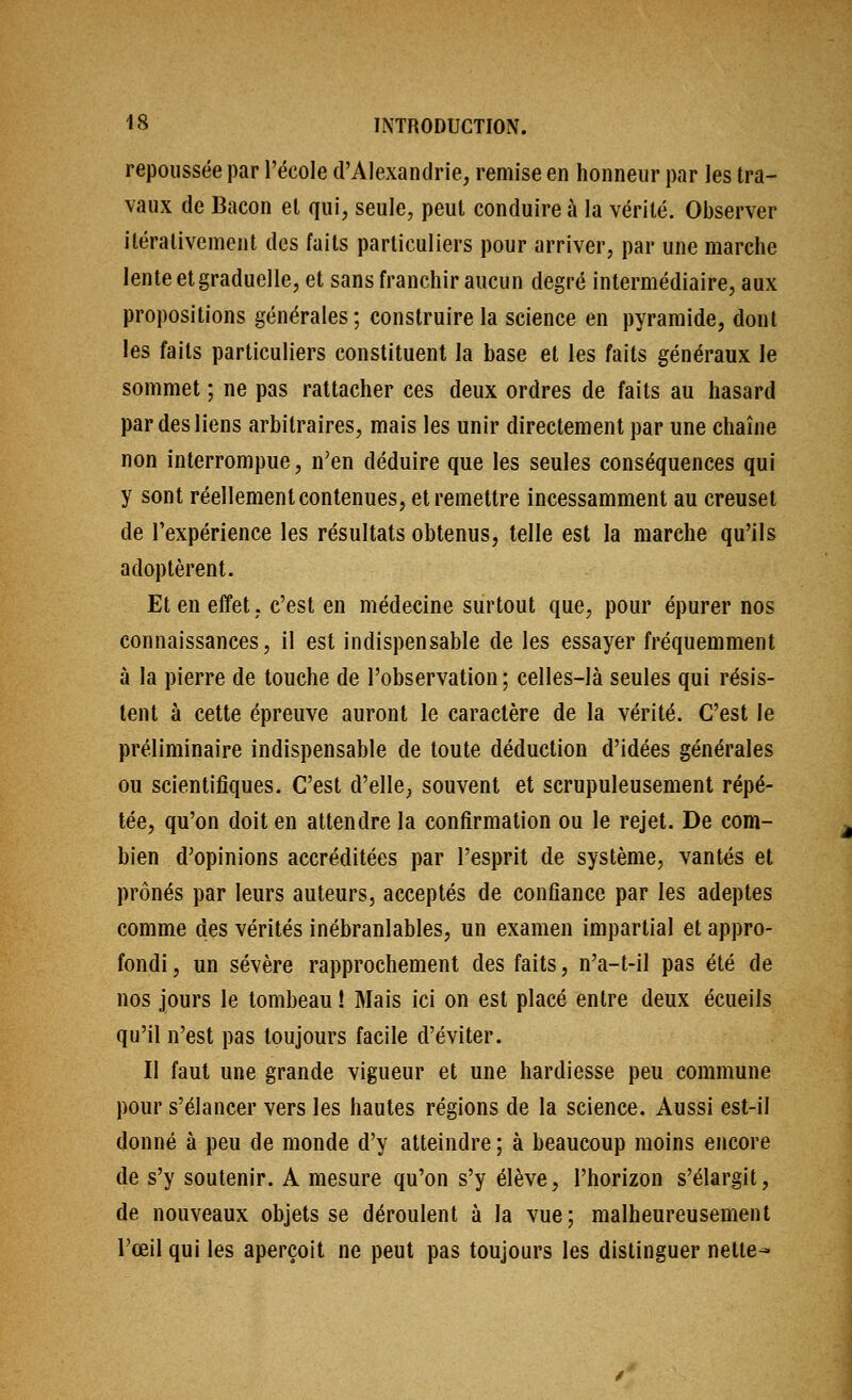 repoiissée par l'école d'Alexandrie, remise en honneur par les tra- vaux de Bacon et qui, seule, peut conduire à la vérité. Observer itéralivement des faits particuliers pour arriver, par une marche lente et graduelle, et sans franchir aucun degré intermédiaire, aux propositions générales; construire la science en pyramide, dont les faits particuliers constituent la base et les faits généraux le sommet ; ne pas rattacher ces deux ordres de faits au hasard par des liens arbitraires, mais les unir directement par une chaîne non interrompue, n'en déduire que les seules conséquences qui y sont réellement contenues, et remettre incessamment au creuset de l'expérience les résultats obtenus, telle est la marche qu'ils adoptèrent. Et en effet, c'est en médecine surtout que, pour épurer nos connaissances, il est indispensable de les essayer fréquemment à la pierre de touche de l'observation ; celles-là seules qui résis- tent à cette épreuve auront le caractère de la vérité. C'est le préliminaire indispensable de toute déduction d'idées générales ou scientifiques. C'est d'elle, souvent et scrupuleusement répé- tée, qu'on doit en attendre la confirmation ou le rejet. De com- bien d'opinions accréditées par l'esprit de système, vantés et prônés par leurs auteurs, acceptés de confiance par les adeptes comme des vérités inébranlables, un examen impartial et appro- fondi , un sévère rapprochement des faits, n'a-t-il pas été de nos jours le tombeau ! Mais ici on est placé entre deux écueils qu'il n'est pas toujours facile d'éviter. II faut une grande vigueur et une hardiesse peu commune pour s'élancer vers les hautes régions de la science. Aussi est-il donné à peu de monde d'y atteindre ; à beaucoup moins encore de s'y soutenir. A mesure qu'on s'y élève, l'horizon s'élargit, de nouveaux objets se déroulent à la vue; malheureusement l'œil qui les aperçoit ne peut pas toujours les distinguer nette^