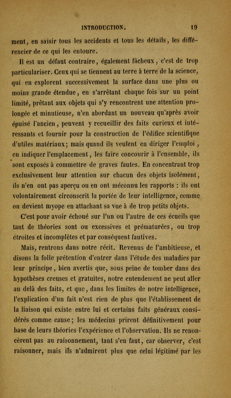 ment, en saisir tous les accidents et tous les détails, les diffé- rencier de ce qui les entoure. Il est un défaut contraire, également fâcheux, c'est de trop particulariser. Ceux qui se tiennent au terre à terre de la science, qui en explorent successivement la surface dans une plus ou moins grande étendue, en s'arrêtant chaque fois sur un point limité, prêtant aux objets qui s'y rencontrent une attention pro- longée et minutieuse, n'en abordant un nouveau qu'après avoir épuisé l'ancien, peuvent y recueillir des faits curieux et inté- ressants et fournir pour la construction de l'édifice scientifique d'utiles matériaux; mais quand ils veulent en diriger l'emploi , en indiquer l'emplacement, les faire concourir à l'ensemble, ils sont exposés à commettre de graves fautes. En concentrant trop exclusivement leur attention sur chacun des objets isolément, ils n'en ont pas aperçu ou en ont méconnu les rapports : ils ont volontairement circonscrit la portée de leur intelligence, comme on devient myope en attachant sa vue à de trop petits objets. C'est pour avoir échoué sur l'un ou l'autre de ces écueils que tant de théories sont ou excessives et prématurées, ou trop étroites et incomplètes et par conséquent fautives. Mais, rentrons dans notre récit. Revenus de l'ambitieuse, et disons la folle prétention d'entrer dans l'élude des maladies par leur principe, bien avertis que, sous peine de tomber dans des hypothèses creuses et gratuites, notre entendement ne peut aller au delà des faits, et que, dans les limites de notre intelligence, l'explication d'un fait n'est rien de plus que l'établissement de la liaison qui existe entre lui et certains faits généraux consi- dérés comme cause; les médecins prirent définitivement pour base de leurs théories l'expérience et l'observation. Ils ne renon- cèrent pas au raisonnement, tant s'en faut, car observer, c'est raisonner, mais ifs n'admirent plus que celui légitimé par les