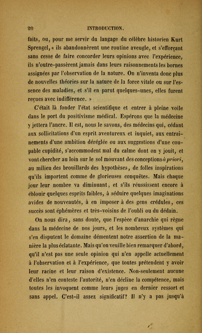 faits, OU, pour me servir du langage du célèbre historien Kurt Sprengel, « ils abandonnèrent une routine aveugle, et s'efforçant sans cesse de faire concorder leurs opinions avec l'expérience, ils n'oulre-passèrent jamais dans leurs raisonnements les bornes assignées par l'observation de la nature. On n'inventa donc plus de nouvelles théories sur la nature de la force vitale ou sur l'es- sence des maladies, et s'il en parut quelques-unes, elles furent reçues avec indifférence. » C'était là fonder l'état scientifique et entrer à pleine voile dans le port du positivisme médical. Espérons que la médecine y jettera l'ancre. 11 est, nous le savons, des médecins qui, cédant aux sollicitations d'un esprit aventureux et inquiet, aux entraî- nements d'une ambition déréglée ou aux suggestions d'une cou- pable cupidité, s'accommodent mal du calme dont on y jouit, et vont chercher au loin sur le sol mouvant des conceptions à/^non, au milieu des brouillards des hypothèses, de folles inspirations qu'ils importent comme de glorieuses conquêtes. Mais chaque jour leur nombre va diminuant, et s'ils réussissent encore à éblouir quelques esprits faibles, à séduire quelques imaginations avides de nouveautés, à en imposer à des gens crédules, ces succès sont éphémères et très-voisins de l'oubli ou du dédain. On nous dira, sans doute, que l'espèce d'anarchie qui règne dans la médecine de nos jours, et les nombreux systèmes qui s'en disputent le domaine démentent notre assertion de la ma- nière la plus éclatante. Mais qu'on veuille bien remarquer d'abord, qu'il n'est pas une seule opinion qui n'en appelle actuellement à l'observation et à l'expérience, que toutes prétendent y avoir leur racine et leur raison d'existence. Non-seulement aucune d'elles n'en conteste l'autorité, n'en décline la compétence, mais toutes les invoquent comme leurs juges en dernier ressort et sans appel. C'est-il assez significatif? 11 n'y a pas jusqu'à