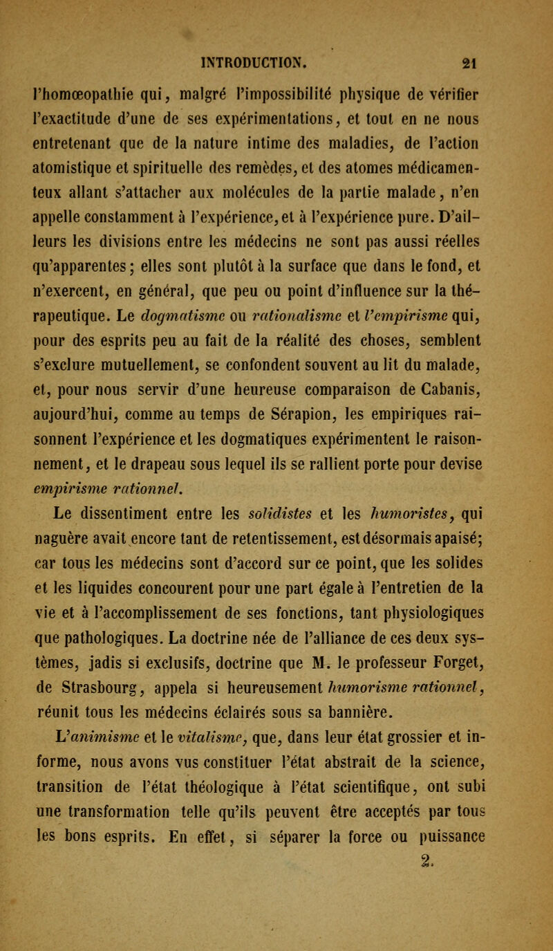 rhomœopalliie qui, malgré l'impossibilité physique de vérifier l'exactitude d'une de ses expérimentations, et tout en ne nous entretenant que de la nature intime des maladies, de l'action atomistique et spirituelle des remèdes, cl des atomes médicamen- teux allant s'attacher aux molécules de la partie malade, n'en appelle constamment à l'expérience, et à l'expérience pure. D'ail- leurs les divisions entre les médecins ne sont pas aussi réelles qu'apparentes ; elles sont plutôt à la surface que dans le fond, et n'exercent, en général, que peu ou point d'influence sur la thé- rapeutique. Le dogmatisme ou rationalisme et l'empirisme ([m^ pour des esprits peu au fait de la réalité des choses, semblent s'exclure mutuellement, se confondent souvent au lit du malade, et, pour nous servir d'une heureuse comparaison de Cabanis, aujourd'hui, comme au temps de Sérapion, les empiriques rai- sonnent l'expérience et les dogmatiques expérimentent le raison- nement, et le drapeau sous lequel ils se rallient porte pour devise empirisme rationnel. Le dissentiment entre les soUdistes et les humoristesj qui naguère avait encore tant de retentissement, est désormais apaisé; car tous les médecins sont d'accord sur ce point, que les solides et les liquides concourent pour une part égale à l'entretien de la vie et à l'accomplissement de ses fonctions, tant physiologiques que pathologiques. La doctrine née de l'alliance de ces deux sys- tèmes, jadis si exclusifs, doctrine que M. le professeur Forget, de Strasbourg, appela si heureusement Awwiormne raifioîme?, réunit tous les médecins éclairés sous sa bannière. Vaniînisme et le vitalisme, que, dans leur état grossier et in- forme, nous avons vus constituer l'état abstrait de la science, transition de l'état théologique à l'état scientifique, ont subi une transformation telle qu'ils peuvent être acceptés par tous les bons esprits. En effet, si séparer la force ou puissance 2.